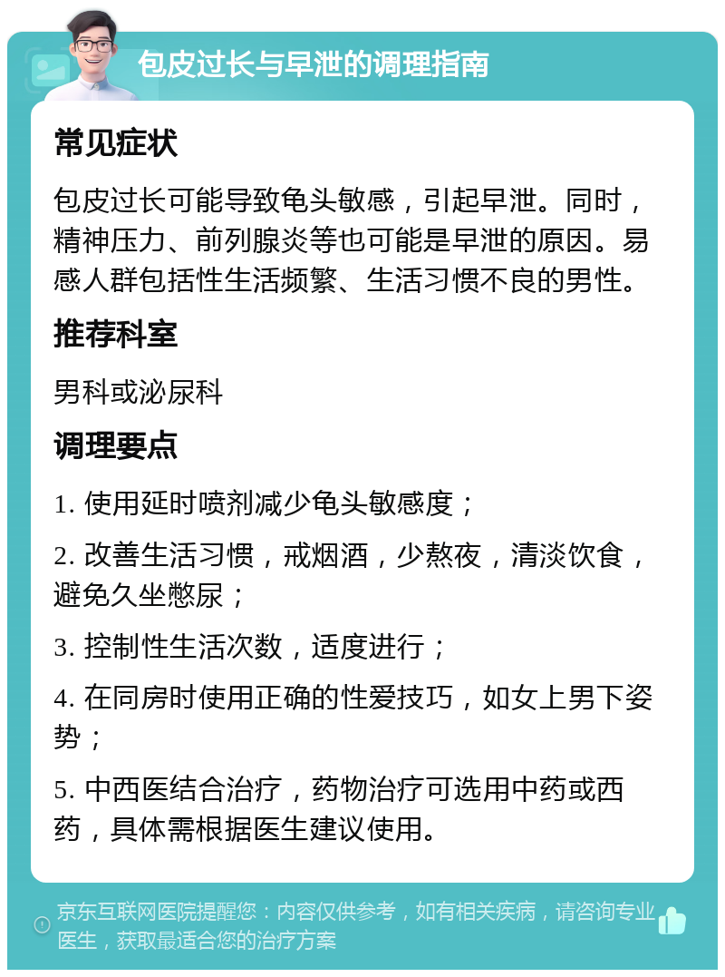 包皮过长与早泄的调理指南 常见症状 包皮过长可能导致龟头敏感，引起早泄。同时，精神压力、前列腺炎等也可能是早泄的原因。易感人群包括性生活频繁、生活习惯不良的男性。 推荐科室 男科或泌尿科 调理要点 1. 使用延时喷剂减少龟头敏感度； 2. 改善生活习惯，戒烟酒，少熬夜，清淡饮食，避免久坐憋尿； 3. 控制性生活次数，适度进行； 4. 在同房时使用正确的性爱技巧，如女上男下姿势； 5. 中西医结合治疗，药物治疗可选用中药或西药，具体需根据医生建议使用。