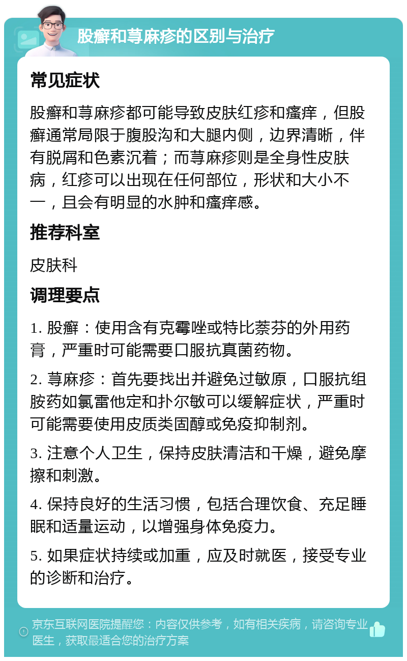 股癣和荨麻疹的区别与治疗 常见症状 股癣和荨麻疹都可能导致皮肤红疹和瘙痒，但股癣通常局限于腹股沟和大腿内侧，边界清晰，伴有脱屑和色素沉着；而荨麻疹则是全身性皮肤病，红疹可以出现在任何部位，形状和大小不一，且会有明显的水肿和瘙痒感。 推荐科室 皮肤科 调理要点 1. 股癣：使用含有克霉唑或特比萘芬的外用药膏，严重时可能需要口服抗真菌药物。 2. 荨麻疹：首先要找出并避免过敏原，口服抗组胺药如氯雷他定和扑尔敏可以缓解症状，严重时可能需要使用皮质类固醇或免疫抑制剂。 3. 注意个人卫生，保持皮肤清洁和干燥，避免摩擦和刺激。 4. 保持良好的生活习惯，包括合理饮食、充足睡眠和适量运动，以增强身体免疫力。 5. 如果症状持续或加重，应及时就医，接受专业的诊断和治疗。