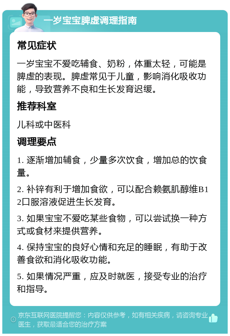 一岁宝宝脾虚调理指南 常见症状 一岁宝宝不爱吃辅食、奶粉，体重太轻，可能是脾虚的表现。脾虚常见于儿童，影响消化吸收功能，导致营养不良和生长发育迟缓。 推荐科室 儿科或中医科 调理要点 1. 逐渐增加辅食，少量多次饮食，增加总的饮食量。 2. 补锌有利于增加食欲，可以配合赖氨肌醇维B12口服溶液促进生长发育。 3. 如果宝宝不爱吃某些食物，可以尝试换一种方式或食材来提供营养。 4. 保持宝宝的良好心情和充足的睡眠，有助于改善食欲和消化吸收功能。 5. 如果情况严重，应及时就医，接受专业的治疗和指导。