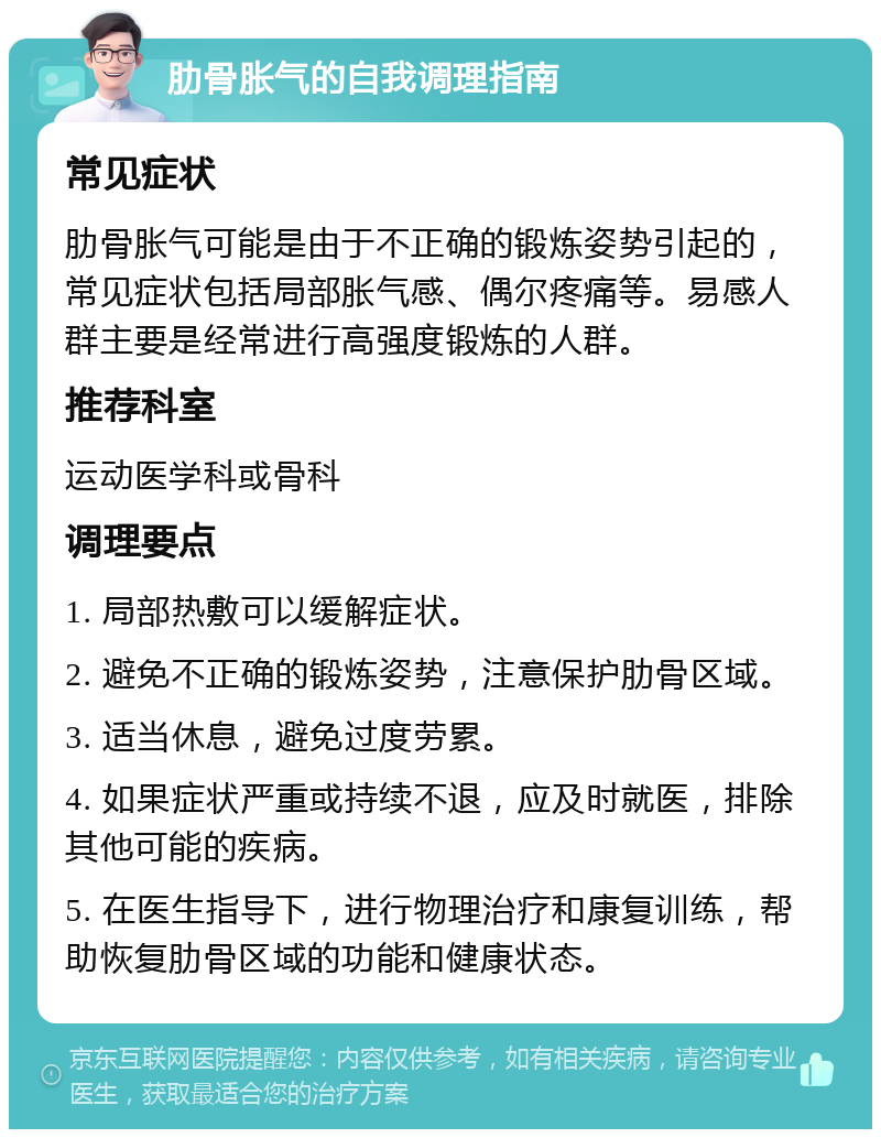 肋骨胀气的自我调理指南 常见症状 肋骨胀气可能是由于不正确的锻炼姿势引起的，常见症状包括局部胀气感、偶尔疼痛等。易感人群主要是经常进行高强度锻炼的人群。 推荐科室 运动医学科或骨科 调理要点 1. 局部热敷可以缓解症状。 2. 避免不正确的锻炼姿势，注意保护肋骨区域。 3. 适当休息，避免过度劳累。 4. 如果症状严重或持续不退，应及时就医，排除其他可能的疾病。 5. 在医生指导下，进行物理治疗和康复训练，帮助恢复肋骨区域的功能和健康状态。