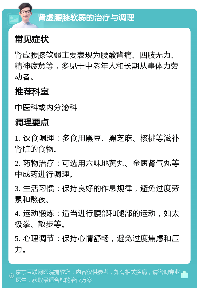 肾虚腰膝软弱的治疗与调理 常见症状 肾虚腰膝软弱主要表现为腰酸背痛、四肢无力、精神疲惫等，多见于中老年人和长期从事体力劳动者。 推荐科室 中医科或内分泌科 调理要点 1. 饮食调理：多食用黑豆、黑芝麻、核桃等滋补肾脏的食物。 2. 药物治疗：可选用六味地黄丸、金匮肾气丸等中成药进行调理。 3. 生活习惯：保持良好的作息规律，避免过度劳累和熬夜。 4. 运动锻炼：适当进行腰部和腿部的运动，如太极拳、散步等。 5. 心理调节：保持心情舒畅，避免过度焦虑和压力。