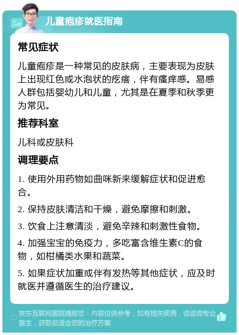 儿童疱疹就医指南 常见症状 儿童疱疹是一种常见的皮肤病，主要表现为皮肤上出现红色或水泡状的疙瘩，伴有瘙痒感。易感人群包括婴幼儿和儿童，尤其是在夏季和秋季更为常见。 推荐科室 儿科或皮肤科 调理要点 1. 使用外用药物如曲咪新来缓解症状和促进愈合。 2. 保持皮肤清洁和干燥，避免摩擦和刺激。 3. 饮食上注意清淡，避免辛辣和刺激性食物。 4. 加强宝宝的免疫力，多吃富含维生素C的食物，如柑橘类水果和蔬菜。 5. 如果症状加重或伴有发热等其他症状，应及时就医并遵循医生的治疗建议。