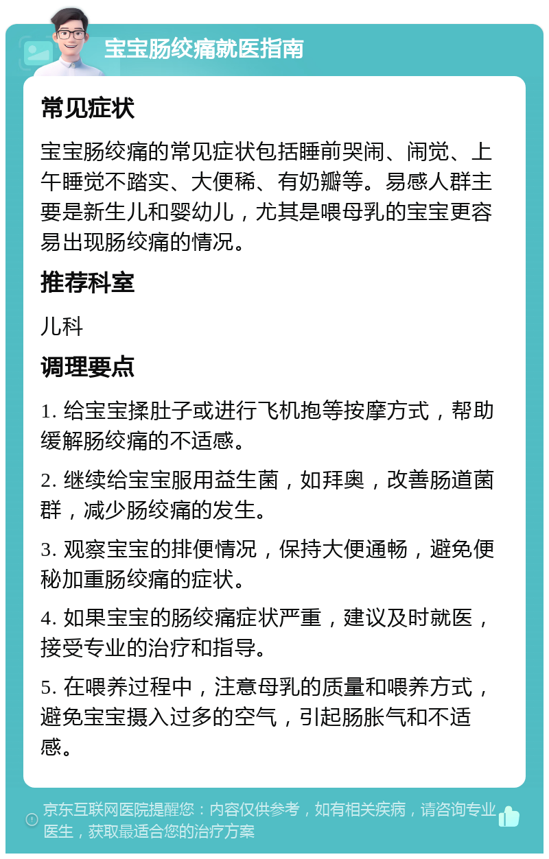 宝宝肠绞痛就医指南 常见症状 宝宝肠绞痛的常见症状包括睡前哭闹、闹觉、上午睡觉不踏实、大便稀、有奶瓣等。易感人群主要是新生儿和婴幼儿，尤其是喂母乳的宝宝更容易出现肠绞痛的情况。 推荐科室 儿科 调理要点 1. 给宝宝揉肚子或进行飞机抱等按摩方式，帮助缓解肠绞痛的不适感。 2. 继续给宝宝服用益生菌，如拜奥，改善肠道菌群，减少肠绞痛的发生。 3. 观察宝宝的排便情况，保持大便通畅，避免便秘加重肠绞痛的症状。 4. 如果宝宝的肠绞痛症状严重，建议及时就医，接受专业的治疗和指导。 5. 在喂养过程中，注意母乳的质量和喂养方式，避免宝宝摄入过多的空气，引起肠胀气和不适感。