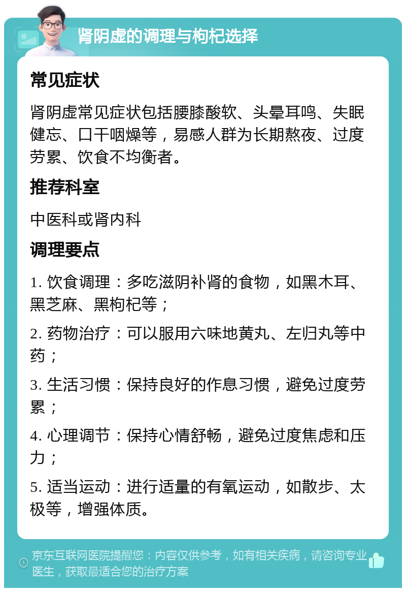 肾阴虚的调理与枸杞选择 常见症状 肾阴虚常见症状包括腰膝酸软、头晕耳鸣、失眠健忘、口干咽燥等，易感人群为长期熬夜、过度劳累、饮食不均衡者。 推荐科室 中医科或肾内科 调理要点 1. 饮食调理：多吃滋阴补肾的食物，如黑木耳、黑芝麻、黑枸杞等； 2. 药物治疗：可以服用六味地黄丸、左归丸等中药； 3. 生活习惯：保持良好的作息习惯，避免过度劳累； 4. 心理调节：保持心情舒畅，避免过度焦虑和压力； 5. 适当运动：进行适量的有氧运动，如散步、太极等，增强体质。