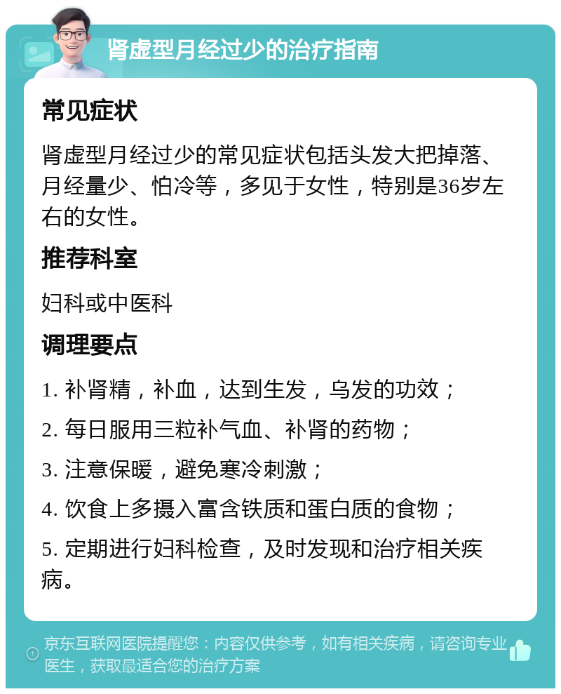 肾虚型月经过少的治疗指南 常见症状 肾虚型月经过少的常见症状包括头发大把掉落、月经量少、怕冷等，多见于女性，特别是36岁左右的女性。 推荐科室 妇科或中医科 调理要点 1. 补肾精，补血，达到生发，乌发的功效； 2. 每日服用三粒补气血、补肾的药物； 3. 注意保暖，避免寒冷刺激； 4. 饮食上多摄入富含铁质和蛋白质的食物； 5. 定期进行妇科检查，及时发现和治疗相关疾病。