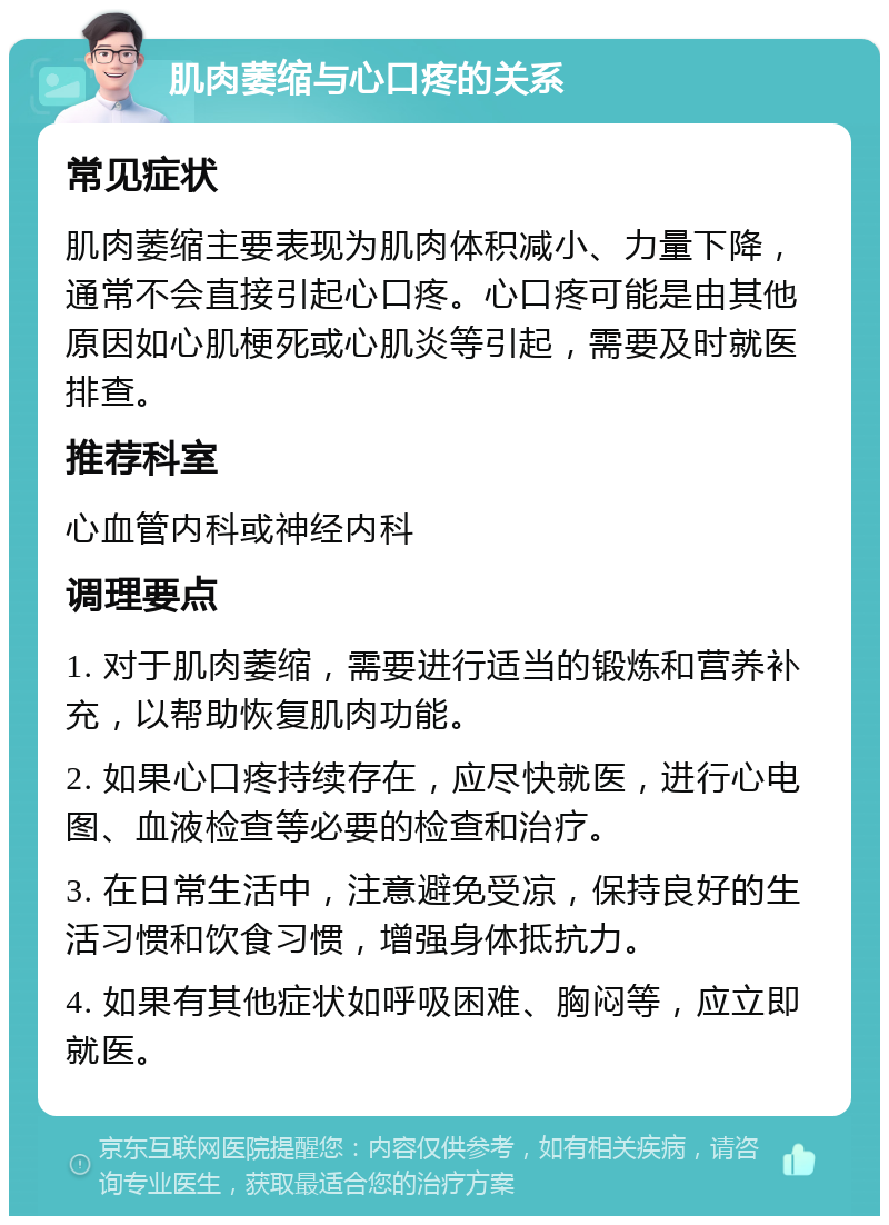 肌肉萎缩与心口疼的关系 常见症状 肌肉萎缩主要表现为肌肉体积减小、力量下降，通常不会直接引起心口疼。心口疼可能是由其他原因如心肌梗死或心肌炎等引起，需要及时就医排查。 推荐科室 心血管内科或神经内科 调理要点 1. 对于肌肉萎缩，需要进行适当的锻炼和营养补充，以帮助恢复肌肉功能。 2. 如果心口疼持续存在，应尽快就医，进行心电图、血液检查等必要的检查和治疗。 3. 在日常生活中，注意避免受凉，保持良好的生活习惯和饮食习惯，增强身体抵抗力。 4. 如果有其他症状如呼吸困难、胸闷等，应立即就医。