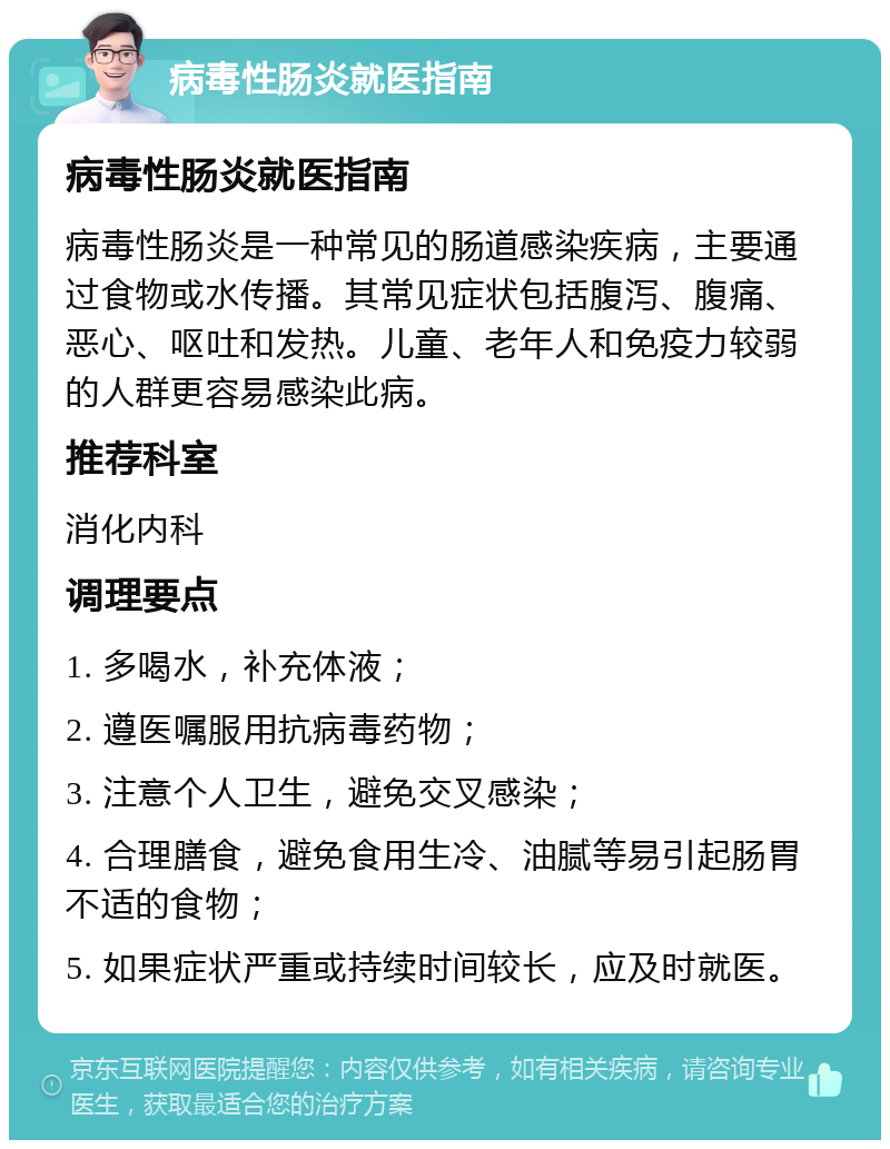 病毒性肠炎就医指南 病毒性肠炎就医指南 病毒性肠炎是一种常见的肠道感染疾病，主要通过食物或水传播。其常见症状包括腹泻、腹痛、恶心、呕吐和发热。儿童、老年人和免疫力较弱的人群更容易感染此病。 推荐科室 消化内科 调理要点 1. 多喝水，补充体液； 2. 遵医嘱服用抗病毒药物； 3. 注意个人卫生，避免交叉感染； 4. 合理膳食，避免食用生冷、油腻等易引起肠胃不适的食物； 5. 如果症状严重或持续时间较长，应及时就医。