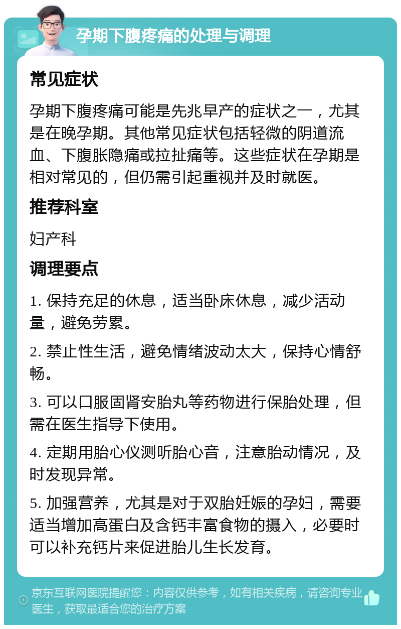 孕期下腹疼痛的处理与调理 常见症状 孕期下腹疼痛可能是先兆早产的症状之一，尤其是在晚孕期。其他常见症状包括轻微的阴道流血、下腹胀隐痛或拉扯痛等。这些症状在孕期是相对常见的，但仍需引起重视并及时就医。 推荐科室 妇产科 调理要点 1. 保持充足的休息，适当卧床休息，减少活动量，避免劳累。 2. 禁止性生活，避免情绪波动太大，保持心情舒畅。 3. 可以口服固肾安胎丸等药物进行保胎处理，但需在医生指导下使用。 4. 定期用胎心仪测听胎心音，注意胎动情况，及时发现异常。 5. 加强营养，尤其是对于双胎妊娠的孕妇，需要适当增加高蛋白及含钙丰富食物的摄入，必要时可以补充钙片来促进胎儿生长发育。