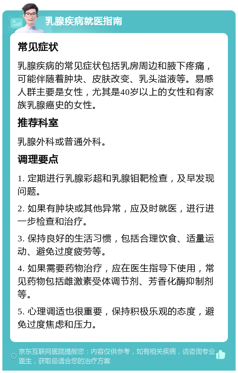 乳腺疾病就医指南 常见症状 乳腺疾病的常见症状包括乳房周边和腋下疼痛，可能伴随着肿块、皮肤改变、乳头溢液等。易感人群主要是女性，尤其是40岁以上的女性和有家族乳腺癌史的女性。 推荐科室 乳腺外科或普通外科。 调理要点 1. 定期进行乳腺彩超和乳腺钼靶检查，及早发现问题。 2. 如果有肿块或其他异常，应及时就医，进行进一步检查和治疗。 3. 保持良好的生活习惯，包括合理饮食、适量运动、避免过度疲劳等。 4. 如果需要药物治疗，应在医生指导下使用，常见药物包括雌激素受体调节剂、芳香化酶抑制剂等。 5. 心理调适也很重要，保持积极乐观的态度，避免过度焦虑和压力。