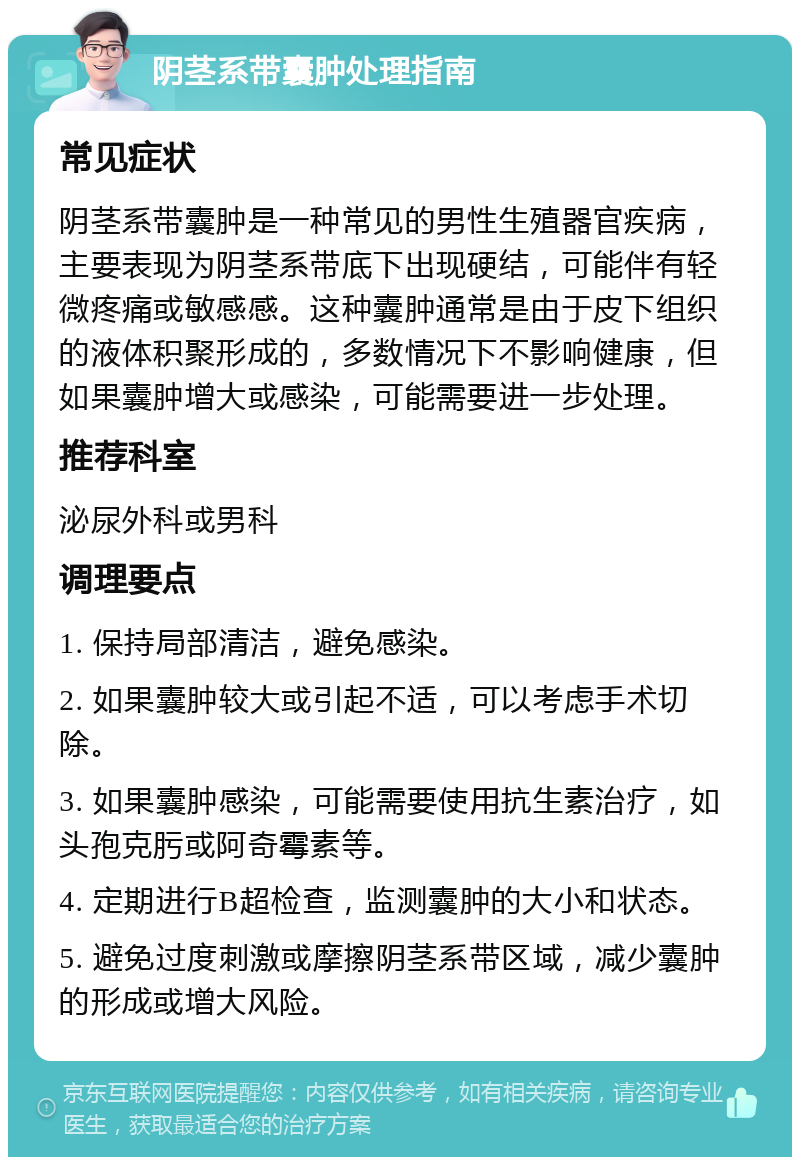 阴茎系带囊肿处理指南 常见症状 阴茎系带囊肿是一种常见的男性生殖器官疾病，主要表现为阴茎系带底下出现硬结，可能伴有轻微疼痛或敏感感。这种囊肿通常是由于皮下组织的液体积聚形成的，多数情况下不影响健康，但如果囊肿增大或感染，可能需要进一步处理。 推荐科室 泌尿外科或男科 调理要点 1. 保持局部清洁，避免感染。 2. 如果囊肿较大或引起不适，可以考虑手术切除。 3. 如果囊肿感染，可能需要使用抗生素治疗，如头孢克肟或阿奇霉素等。 4. 定期进行B超检查，监测囊肿的大小和状态。 5. 避免过度刺激或摩擦阴茎系带区域，减少囊肿的形成或增大风险。