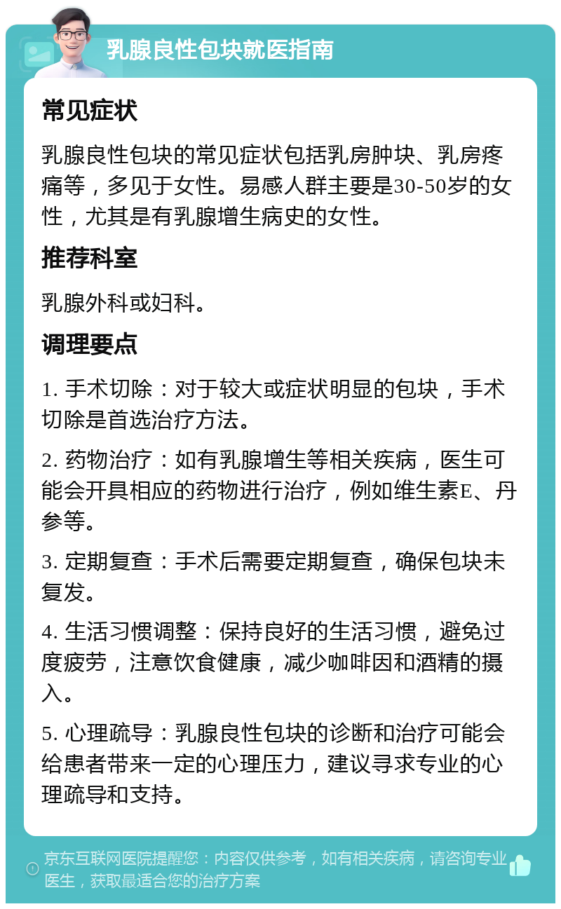 乳腺良性包块就医指南 常见症状 乳腺良性包块的常见症状包括乳房肿块、乳房疼痛等，多见于女性。易感人群主要是30-50岁的女性，尤其是有乳腺增生病史的女性。 推荐科室 乳腺外科或妇科。 调理要点 1. 手术切除：对于较大或症状明显的包块，手术切除是首选治疗方法。 2. 药物治疗：如有乳腺增生等相关疾病，医生可能会开具相应的药物进行治疗，例如维生素E、丹参等。 3. 定期复查：手术后需要定期复查，确保包块未复发。 4. 生活习惯调整：保持良好的生活习惯，避免过度疲劳，注意饮食健康，减少咖啡因和酒精的摄入。 5. 心理疏导：乳腺良性包块的诊断和治疗可能会给患者带来一定的心理压力，建议寻求专业的心理疏导和支持。