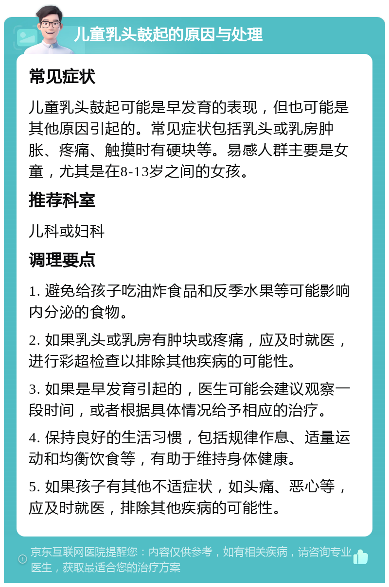 儿童乳头鼓起的原因与处理 常见症状 儿童乳头鼓起可能是早发育的表现，但也可能是其他原因引起的。常见症状包括乳头或乳房肿胀、疼痛、触摸时有硬块等。易感人群主要是女童，尤其是在8-13岁之间的女孩。 推荐科室 儿科或妇科 调理要点 1. 避免给孩子吃油炸食品和反季水果等可能影响内分泌的食物。 2. 如果乳头或乳房有肿块或疼痛，应及时就医，进行彩超检查以排除其他疾病的可能性。 3. 如果是早发育引起的，医生可能会建议观察一段时间，或者根据具体情况给予相应的治疗。 4. 保持良好的生活习惯，包括规律作息、适量运动和均衡饮食等，有助于维持身体健康。 5. 如果孩子有其他不适症状，如头痛、恶心等，应及时就医，排除其他疾病的可能性。