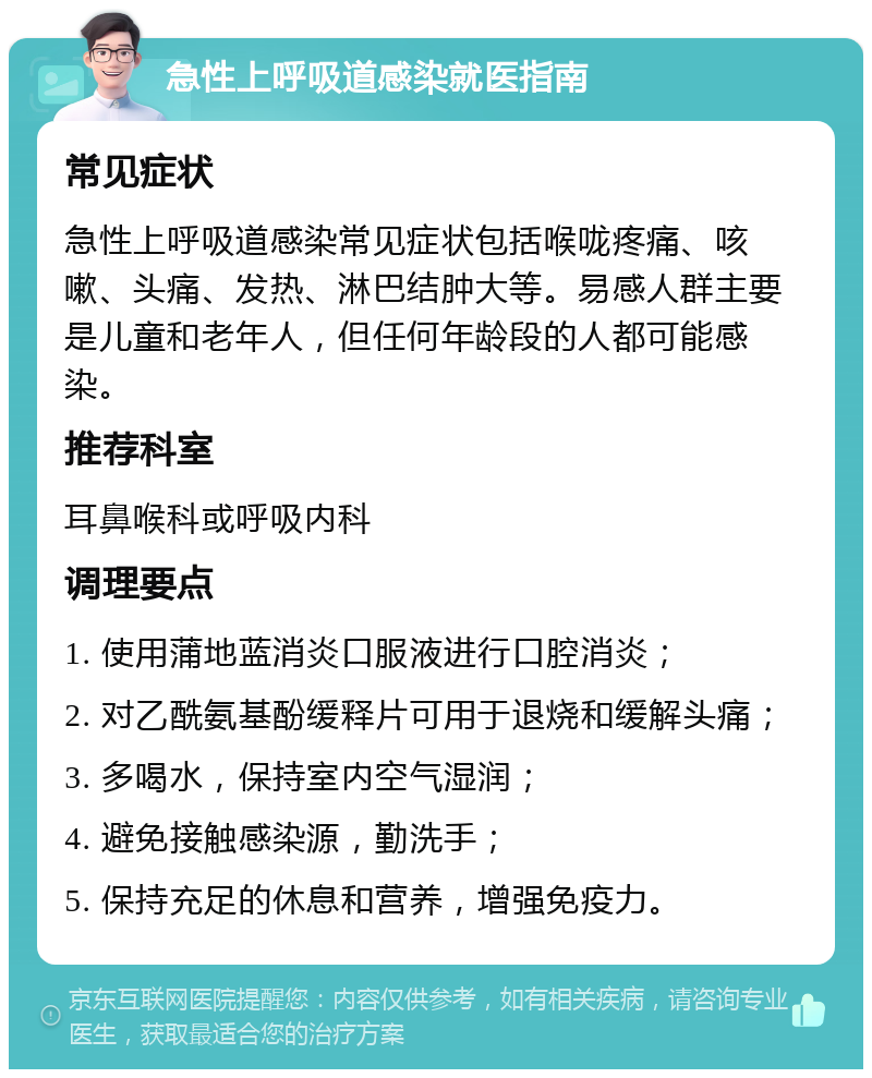 急性上呼吸道感染就医指南 常见症状 急性上呼吸道感染常见症状包括喉咙疼痛、咳嗽、头痛、发热、淋巴结肿大等。易感人群主要是儿童和老年人，但任何年龄段的人都可能感染。 推荐科室 耳鼻喉科或呼吸内科 调理要点 1. 使用蒲地蓝消炎口服液进行口腔消炎； 2. 对乙酰氨基酚缓释片可用于退烧和缓解头痛； 3. 多喝水，保持室内空气湿润； 4. 避免接触感染源，勤洗手； 5. 保持充足的休息和营养，增强免疫力。