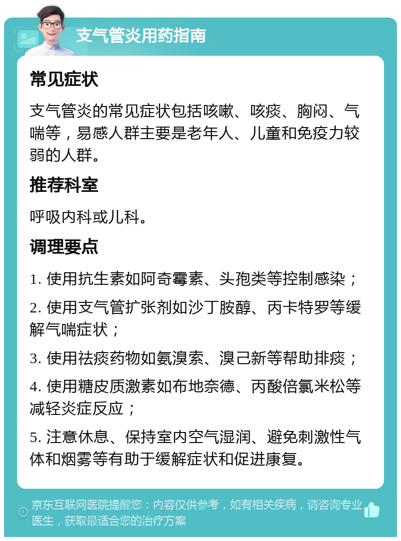 支气管炎用药指南 常见症状 支气管炎的常见症状包括咳嗽、咳痰、胸闷、气喘等，易感人群主要是老年人、儿童和免疫力较弱的人群。 推荐科室 呼吸内科或儿科。 调理要点 1. 使用抗生素如阿奇霉素、头孢类等控制感染； 2. 使用支气管扩张剂如沙丁胺醇、丙卡特罗等缓解气喘症状； 3. 使用祛痰药物如氨溴索、溴己新等帮助排痰； 4. 使用糖皮质激素如布地奈德、丙酸倍氯米松等减轻炎症反应； 5. 注意休息、保持室内空气湿润、避免刺激性气体和烟雾等有助于缓解症状和促进康复。