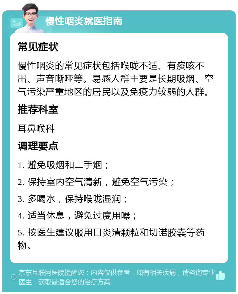 慢性咽炎就医指南 常见症状 慢性咽炎的常见症状包括喉咙不适、有痰咳不出、声音嘶哑等。易感人群主要是长期吸烟、空气污染严重地区的居民以及免疫力较弱的人群。 推荐科室 耳鼻喉科 调理要点 1. 避免吸烟和二手烟； 2. 保持室内空气清新，避免空气污染； 3. 多喝水，保持喉咙湿润； 4. 适当休息，避免过度用嗓； 5. 按医生建议服用口炎清颗粒和切诺胶囊等药物。