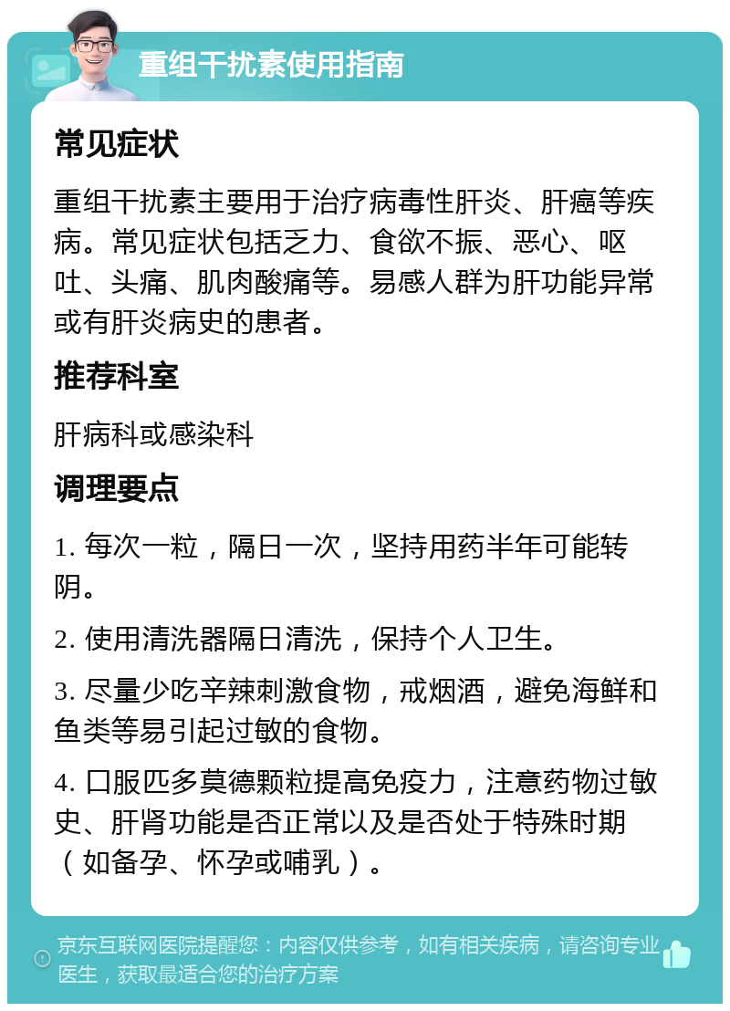 重组干扰素使用指南 常见症状 重组干扰素主要用于治疗病毒性肝炎、肝癌等疾病。常见症状包括乏力、食欲不振、恶心、呕吐、头痛、肌肉酸痛等。易感人群为肝功能异常或有肝炎病史的患者。 推荐科室 肝病科或感染科 调理要点 1. 每次一粒，隔日一次，坚持用药半年可能转阴。 2. 使用清洗器隔日清洗，保持个人卫生。 3. 尽量少吃辛辣刺激食物，戒烟酒，避免海鲜和鱼类等易引起过敏的食物。 4. 口服匹多莫德颗粒提高免疫力，注意药物过敏史、肝肾功能是否正常以及是否处于特殊时期（如备孕、怀孕或哺乳）。