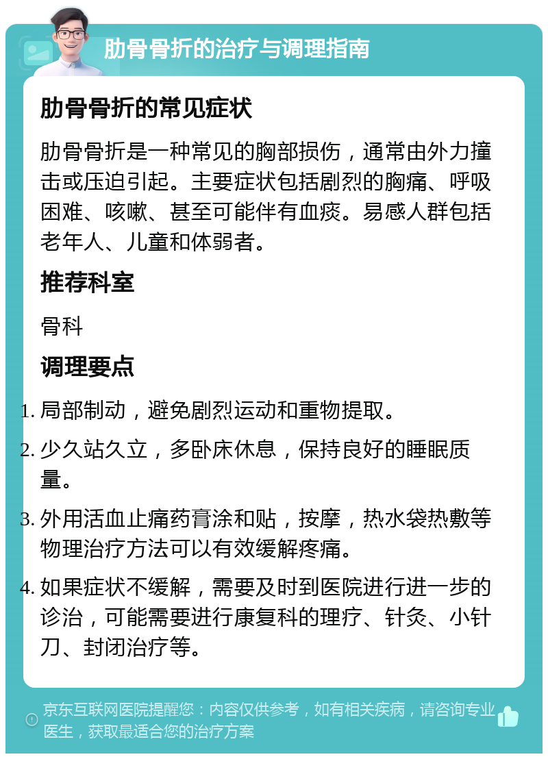 肋骨骨折的治疗与调理指南 肋骨骨折的常见症状 肋骨骨折是一种常见的胸部损伤，通常由外力撞击或压迫引起。主要症状包括剧烈的胸痛、呼吸困难、咳嗽、甚至可能伴有血痰。易感人群包括老年人、儿童和体弱者。 推荐科室 骨科 调理要点 局部制动，避免剧烈运动和重物提取。 少久站久立，多卧床休息，保持良好的睡眠质量。 外用活血止痛药膏涂和贴，按摩，热水袋热敷等物理治疗方法可以有效缓解疼痛。 如果症状不缓解，需要及时到医院进行进一步的诊治，可能需要进行康复科的理疗、针灸、小针刀、封闭治疗等。