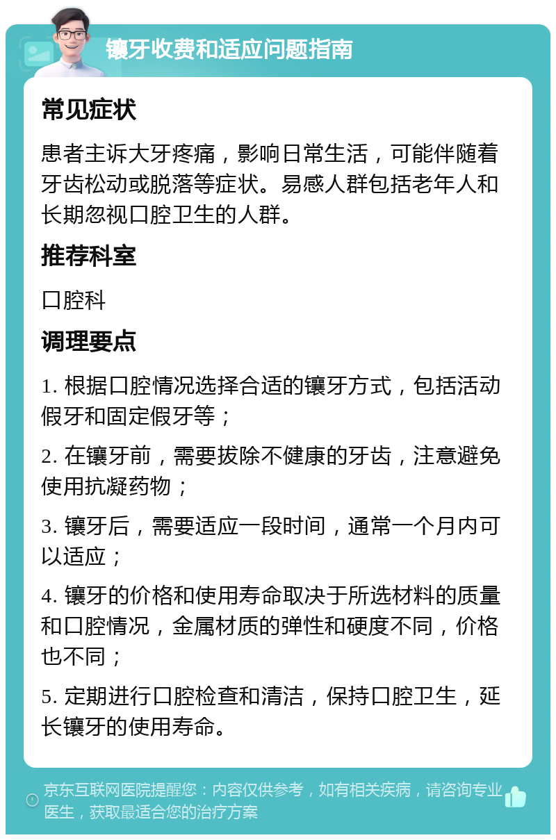 镶牙收费和适应问题指南 常见症状 患者主诉大牙疼痛，影响日常生活，可能伴随着牙齿松动或脱落等症状。易感人群包括老年人和长期忽视口腔卫生的人群。 推荐科室 口腔科 调理要点 1. 根据口腔情况选择合适的镶牙方式，包括活动假牙和固定假牙等； 2. 在镶牙前，需要拔除不健康的牙齿，注意避免使用抗凝药物； 3. 镶牙后，需要适应一段时间，通常一个月内可以适应； 4. 镶牙的价格和使用寿命取决于所选材料的质量和口腔情况，金属材质的弹性和硬度不同，价格也不同； 5. 定期进行口腔检查和清洁，保持口腔卫生，延长镶牙的使用寿命。