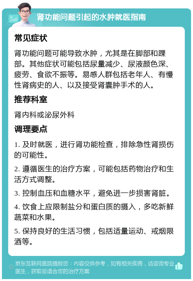 肾功能问题引起的水肿就医指南 常见症状 肾功能问题可能导致水肿，尤其是在脚部和踝部。其他症状可能包括尿量减少、尿液颜色深、疲劳、食欲不振等。易感人群包括老年人、有慢性肾病史的人、以及接受肾囊肿手术的人。 推荐科室 肾内科或泌尿外科 调理要点 1. 及时就医，进行肾功能检查，排除急性肾损伤的可能性。 2. 遵循医生的治疗方案，可能包括药物治疗和生活方式调整。 3. 控制血压和血糖水平，避免进一步损害肾脏。 4. 饮食上应限制盐分和蛋白质的摄入，多吃新鲜蔬菜和水果。 5. 保持良好的生活习惯，包括适量运动、戒烟限酒等。