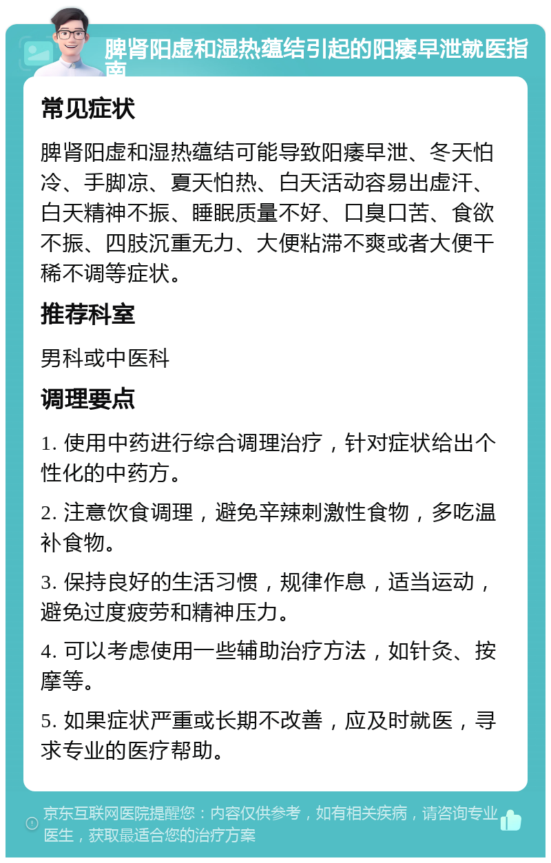 脾肾阳虚和湿热蕴结引起的阳痿早泄就医指南 常见症状 脾肾阳虚和湿热蕴结可能导致阳痿早泄、冬天怕冷、手脚凉、夏天怕热、白天活动容易出虚汗、白天精神不振、睡眠质量不好、口臭口苦、食欲不振、四肢沉重无力、大便粘滞不爽或者大便干稀不调等症状。 推荐科室 男科或中医科 调理要点 1. 使用中药进行综合调理治疗，针对症状给出个性化的中药方。 2. 注意饮食调理，避免辛辣刺激性食物，多吃温补食物。 3. 保持良好的生活习惯，规律作息，适当运动，避免过度疲劳和精神压力。 4. 可以考虑使用一些辅助治疗方法，如针灸、按摩等。 5. 如果症状严重或长期不改善，应及时就医，寻求专业的医疗帮助。