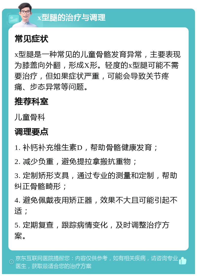 x型腿的治疗与调理 常见症状 x型腿是一种常见的儿童骨骼发育异常，主要表现为膝盖向外翻，形成X形。轻度的x型腿可能不需要治疗，但如果症状严重，可能会导致关节疼痛、步态异常等问题。 推荐科室 儿童骨科 调理要点 1. 补钙补充维生素D，帮助骨骼健康发育； 2. 减少负重，避免提拉拿搬抗重物； 3. 定制矫形支具，通过专业的测量和定制，帮助纠正骨骼畸形； 4. 避免佩戴夜用矫正器，效果不大且可能引起不适； 5. 定期复查，跟踪病情变化，及时调整治疗方案。