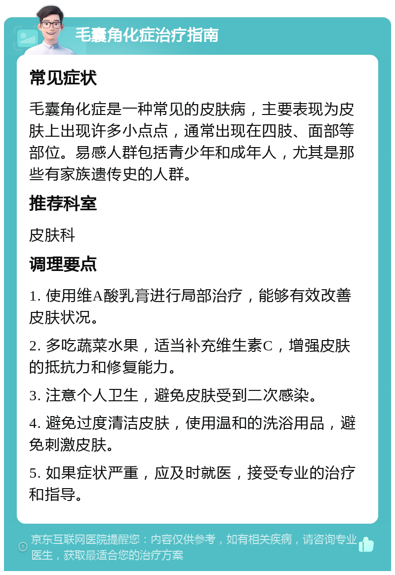 毛囊角化症治疗指南 常见症状 毛囊角化症是一种常见的皮肤病，主要表现为皮肤上出现许多小点点，通常出现在四肢、面部等部位。易感人群包括青少年和成年人，尤其是那些有家族遗传史的人群。 推荐科室 皮肤科 调理要点 1. 使用维A酸乳膏进行局部治疗，能够有效改善皮肤状况。 2. 多吃蔬菜水果，适当补充维生素C，增强皮肤的抵抗力和修复能力。 3. 注意个人卫生，避免皮肤受到二次感染。 4. 避免过度清洁皮肤，使用温和的洗浴用品，避免刺激皮肤。 5. 如果症状严重，应及时就医，接受专业的治疗和指导。