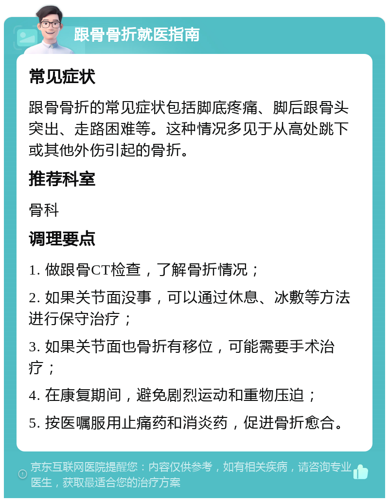 跟骨骨折就医指南 常见症状 跟骨骨折的常见症状包括脚底疼痛、脚后跟骨头突出、走路困难等。这种情况多见于从高处跳下或其他外伤引起的骨折。 推荐科室 骨科 调理要点 1. 做跟骨CT检查，了解骨折情况； 2. 如果关节面没事，可以通过休息、冰敷等方法进行保守治疗； 3. 如果关节面也骨折有移位，可能需要手术治疗； 4. 在康复期间，避免剧烈运动和重物压迫； 5. 按医嘱服用止痛药和消炎药，促进骨折愈合。