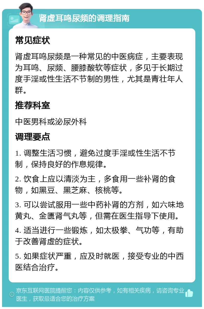 肾虚耳鸣尿频的调理指南 常见症状 肾虚耳鸣尿频是一种常见的中医病症，主要表现为耳鸣、尿频、腰膝酸软等症状，多见于长期过度手淫或性生活不节制的男性，尤其是青壮年人群。 推荐科室 中医男科或泌尿外科 调理要点 1. 调整生活习惯，避免过度手淫或性生活不节制，保持良好的作息规律。 2. 饮食上应以清淡为主，多食用一些补肾的食物，如黑豆、黑芝麻、核桃等。 3. 可以尝试服用一些中药补肾的方剂，如六味地黄丸、金匮肾气丸等，但需在医生指导下使用。 4. 适当进行一些锻炼，如太极拳、气功等，有助于改善肾虚的症状。 5. 如果症状严重，应及时就医，接受专业的中西医结合治疗。