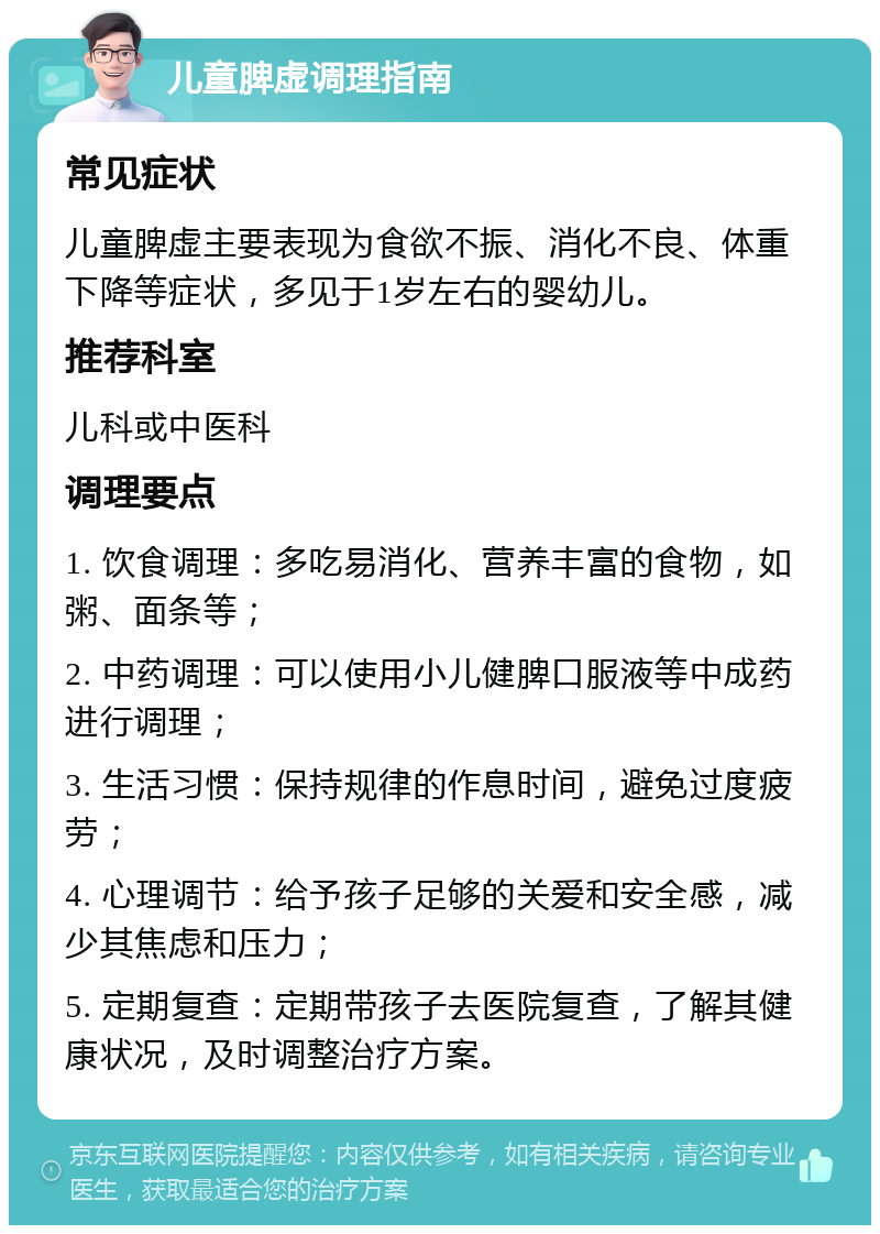 儿童脾虚调理指南 常见症状 儿童脾虚主要表现为食欲不振、消化不良、体重下降等症状，多见于1岁左右的婴幼儿。 推荐科室 儿科或中医科 调理要点 1. 饮食调理：多吃易消化、营养丰富的食物，如粥、面条等； 2. 中药调理：可以使用小儿健脾口服液等中成药进行调理； 3. 生活习惯：保持规律的作息时间，避免过度疲劳； 4. 心理调节：给予孩子足够的关爱和安全感，减少其焦虑和压力； 5. 定期复查：定期带孩子去医院复查，了解其健康状况，及时调整治疗方案。