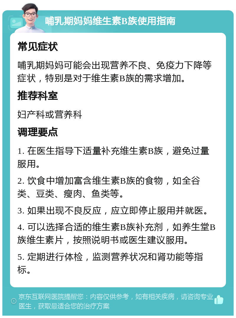 哺乳期妈妈维生素B族使用指南 常见症状 哺乳期妈妈可能会出现营养不良、免疫力下降等症状，特别是对于维生素B族的需求增加。 推荐科室 妇产科或营养科 调理要点 1. 在医生指导下适量补充维生素B族，避免过量服用。 2. 饮食中增加富含维生素B族的食物，如全谷类、豆类、瘦肉、鱼类等。 3. 如果出现不良反应，应立即停止服用并就医。 4. 可以选择合适的维生素B族补充剂，如养生堂B族维生素片，按照说明书或医生建议服用。 5. 定期进行体检，监测营养状况和肾功能等指标。