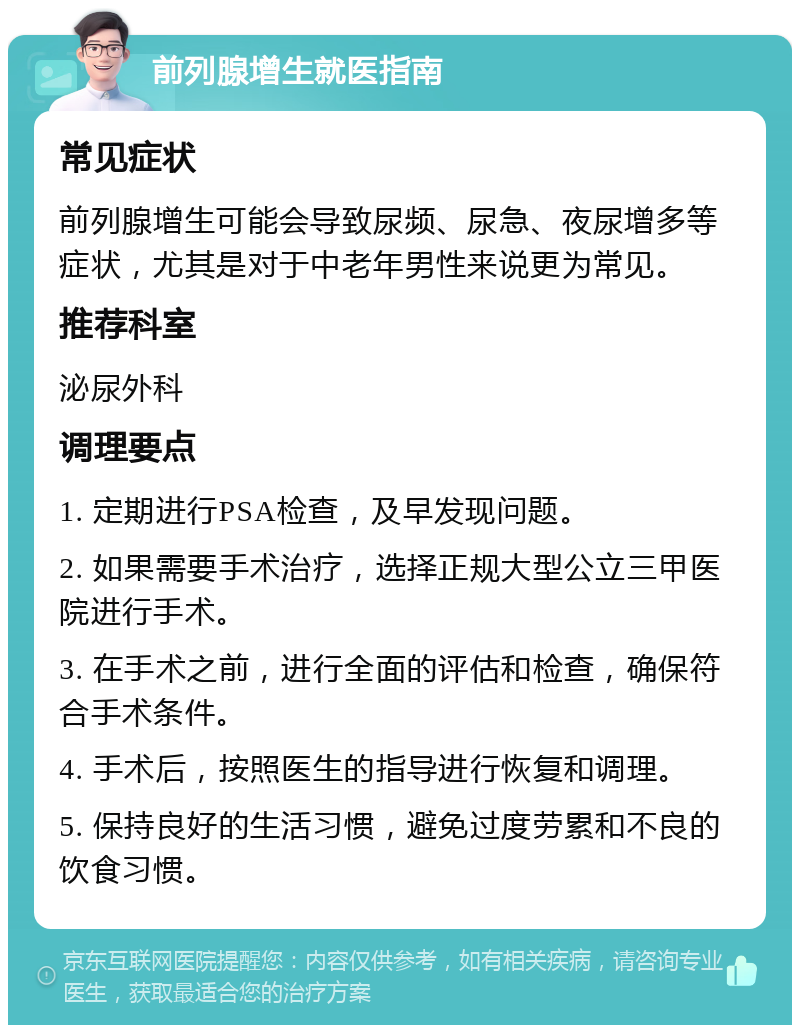 前列腺增生就医指南 常见症状 前列腺增生可能会导致尿频、尿急、夜尿增多等症状，尤其是对于中老年男性来说更为常见。 推荐科室 泌尿外科 调理要点 1. 定期进行PSA检查，及早发现问题。 2. 如果需要手术治疗，选择正规大型公立三甲医院进行手术。 3. 在手术之前，进行全面的评估和检查，确保符合手术条件。 4. 手术后，按照医生的指导进行恢复和调理。 5. 保持良好的生活习惯，避免过度劳累和不良的饮食习惯。