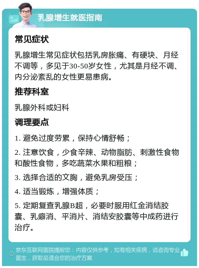 乳腺增生就医指南 常见症状 乳腺增生常见症状包括乳房胀痛、有硬块、月经不调等，多见于30-50岁女性，尤其是月经不调、内分泌紊乱的女性更易患病。 推荐科室 乳腺外科或妇科 调理要点 1. 避免过度劳累，保持心情舒畅； 2. 注意饮食，少食辛辣、动物脂肪、刺激性食物和酸性食物，多吃蔬菜水果和粗粮； 3. 选择合适的文胸，避免乳房受压； 4. 适当锻炼，增强体质； 5. 定期复查乳腺B超，必要时服用红金消结胶囊、乳癖消、平消片、消结安胶囊等中成药进行治疗。