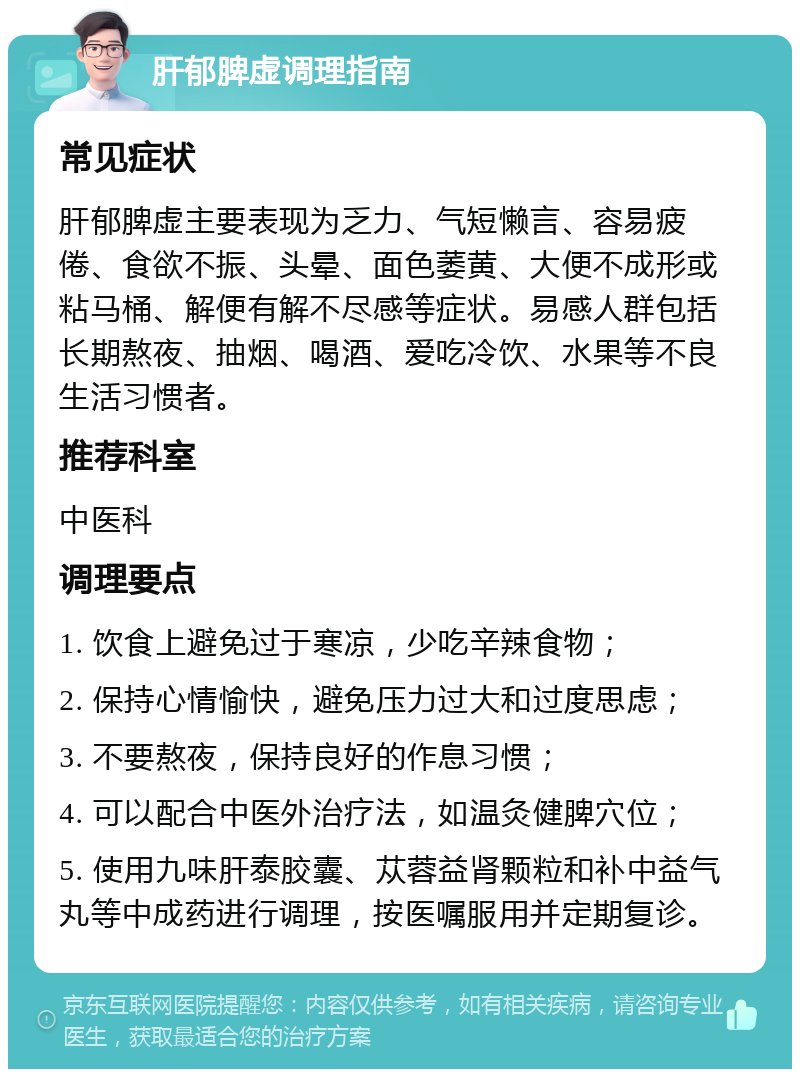 肝郁脾虚调理指南 常见症状 肝郁脾虚主要表现为乏力、气短懒言、容易疲倦、食欲不振、头晕、面色萎黄、大便不成形或粘马桶、解便有解不尽感等症状。易感人群包括长期熬夜、抽烟、喝酒、爱吃冷饮、水果等不良生活习惯者。 推荐科室 中医科 调理要点 1. 饮食上避免过于寒凉，少吃辛辣食物； 2. 保持心情愉快，避免压力过大和过度思虑； 3. 不要熬夜，保持良好的作息习惯； 4. 可以配合中医外治疗法，如温灸健脾穴位； 5. 使用九味肝泰胶囊、苁蓉益肾颗粒和补中益气丸等中成药进行调理，按医嘱服用并定期复诊。