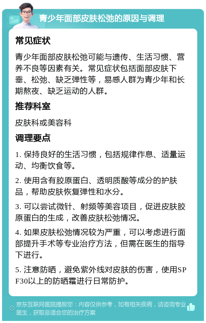 青少年面部皮肤松弛的原因与调理 常见症状 青少年面部皮肤松弛可能与遗传、生活习惯、营养不良等因素有关。常见症状包括面部皮肤下垂、松弛、缺乏弹性等，易感人群为青少年和长期熬夜、缺乏运动的人群。 推荐科室 皮肤科或美容科 调理要点 1. 保持良好的生活习惯，包括规律作息、适量运动、均衡饮食等。 2. 使用含有胶原蛋白、透明质酸等成分的护肤品，帮助皮肤恢复弹性和水分。 3. 可以尝试微针、射频等美容项目，促进皮肤胶原蛋白的生成，改善皮肤松弛情况。 4. 如果皮肤松弛情况较为严重，可以考虑进行面部提升手术等专业治疗方法，但需在医生的指导下进行。 5. 注意防晒，避免紫外线对皮肤的伤害，使用SPF30以上的防晒霜进行日常防护。