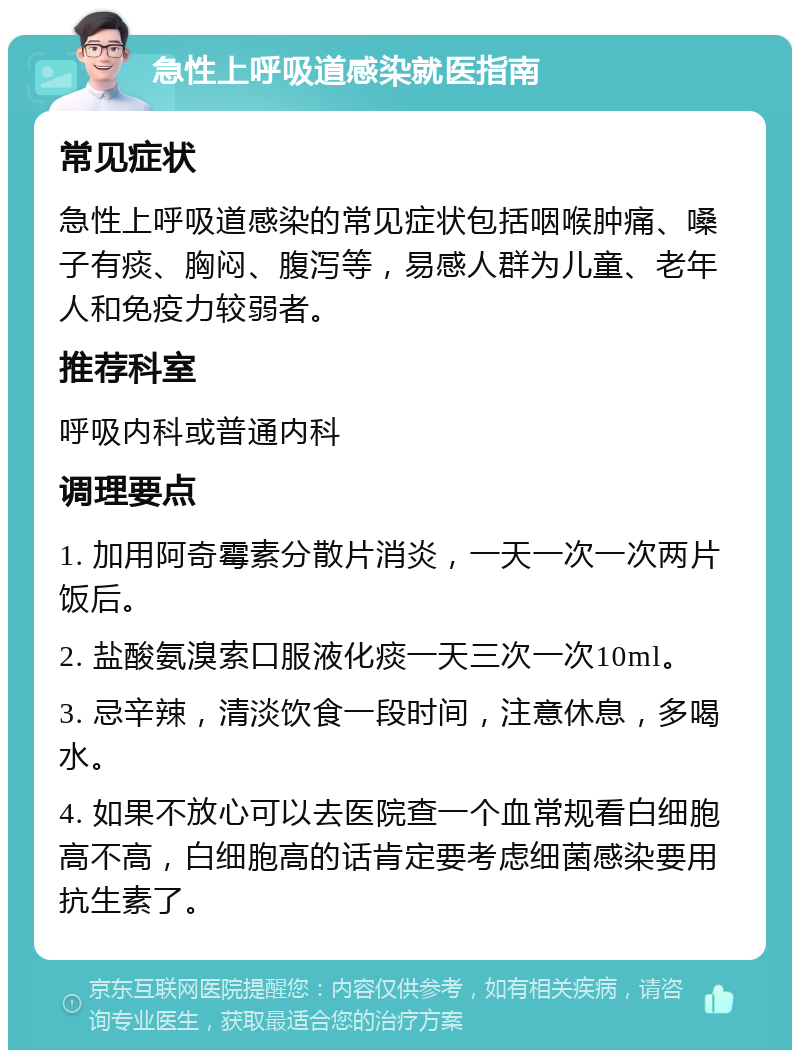 急性上呼吸道感染就医指南 常见症状 急性上呼吸道感染的常见症状包括咽喉肿痛、嗓子有痰、胸闷、腹泻等，易感人群为儿童、老年人和免疫力较弱者。 推荐科室 呼吸内科或普通内科 调理要点 1. 加用阿奇霉素分散片消炎，一天一次一次两片饭后。 2. 盐酸氨溴索口服液化痰一天三次一次10ml。 3. 忌辛辣，清淡饮食一段时间，注意休息，多喝水。 4. 如果不放心可以去医院查一个血常规看白细胞高不高，白细胞高的话肯定要考虑细菌感染要用抗生素了。