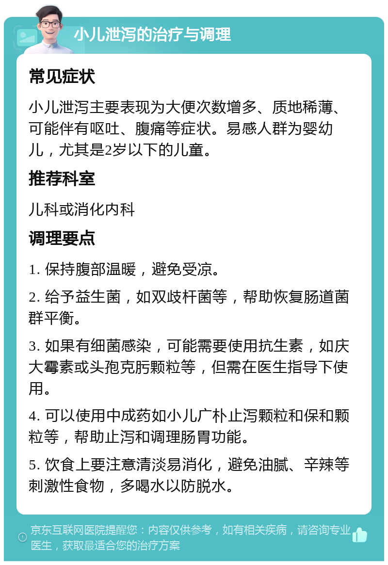 小儿泄泻的治疗与调理 常见症状 小儿泄泻主要表现为大便次数增多、质地稀薄、可能伴有呕吐、腹痛等症状。易感人群为婴幼儿，尤其是2岁以下的儿童。 推荐科室 儿科或消化内科 调理要点 1. 保持腹部温暖，避免受凉。 2. 给予益生菌，如双歧杆菌等，帮助恢复肠道菌群平衡。 3. 如果有细菌感染，可能需要使用抗生素，如庆大霉素或头孢克肟颗粒等，但需在医生指导下使用。 4. 可以使用中成药如小儿广朴止泻颗粒和保和颗粒等，帮助止泻和调理肠胃功能。 5. 饮食上要注意清淡易消化，避免油腻、辛辣等刺激性食物，多喝水以防脱水。