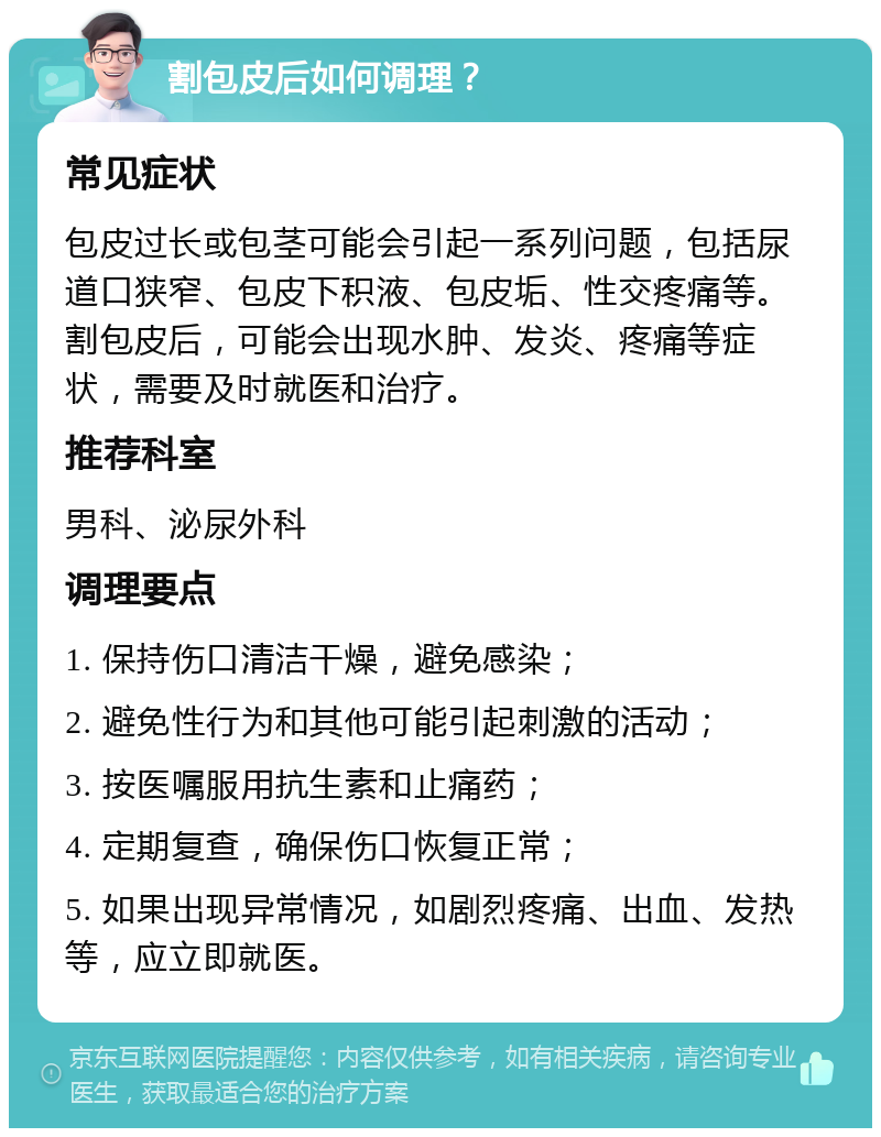 割包皮后如何调理？ 常见症状 包皮过长或包茎可能会引起一系列问题，包括尿道口狭窄、包皮下积液、包皮垢、性交疼痛等。割包皮后，可能会出现水肿、发炎、疼痛等症状，需要及时就医和治疗。 推荐科室 男科、泌尿外科 调理要点 1. 保持伤口清洁干燥，避免感染； 2. 避免性行为和其他可能引起刺激的活动； 3. 按医嘱服用抗生素和止痛药； 4. 定期复查，确保伤口恢复正常； 5. 如果出现异常情况，如剧烈疼痛、出血、发热等，应立即就医。