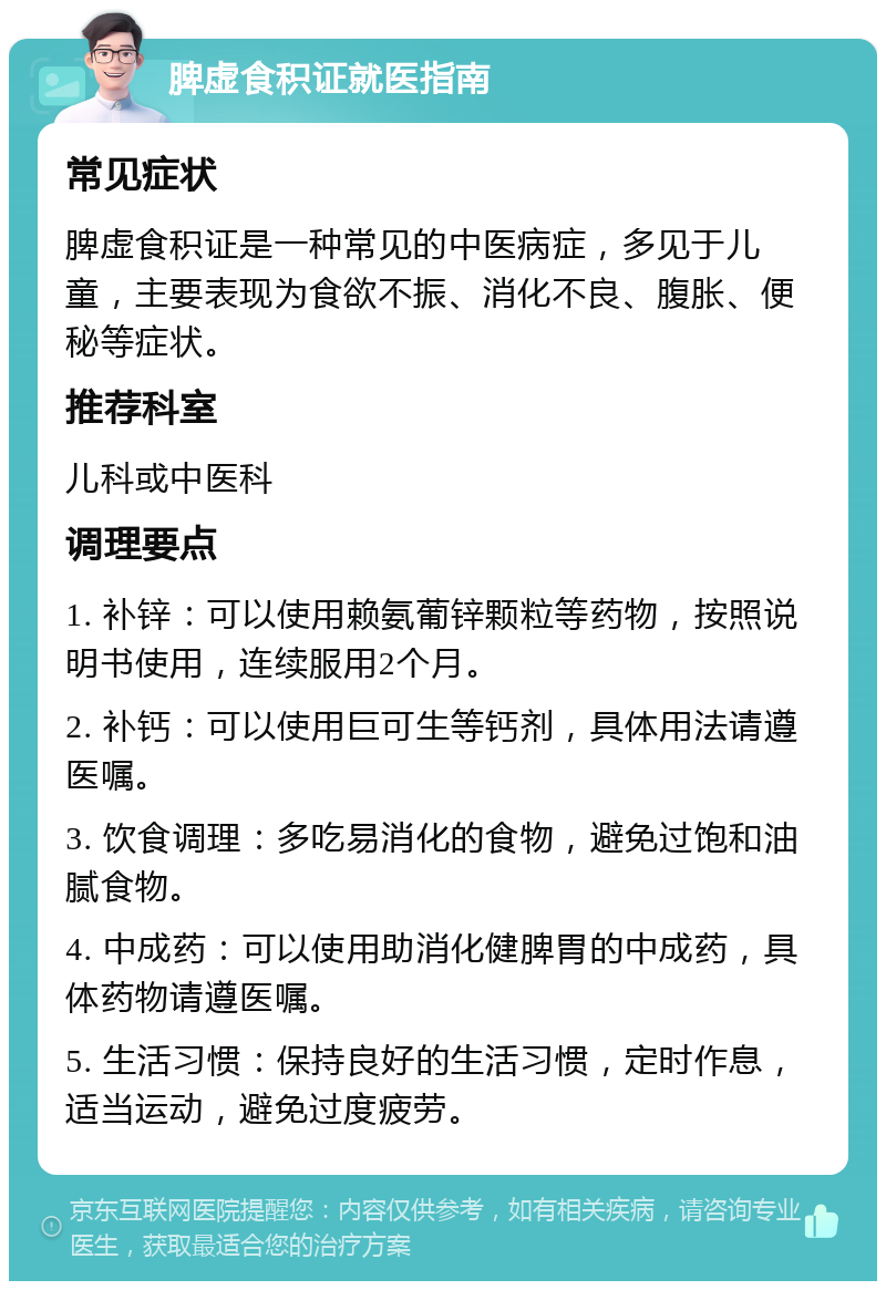 脾虚食积证就医指南 常见症状 脾虚食积证是一种常见的中医病症，多见于儿童，主要表现为食欲不振、消化不良、腹胀、便秘等症状。 推荐科室 儿科或中医科 调理要点 1. 补锌：可以使用赖氨葡锌颗粒等药物，按照说明书使用，连续服用2个月。 2. 补钙：可以使用巨可生等钙剂，具体用法请遵医嘱。 3. 饮食调理：多吃易消化的食物，避免过饱和油腻食物。 4. 中成药：可以使用助消化健脾胃的中成药，具体药物请遵医嘱。 5. 生活习惯：保持良好的生活习惯，定时作息，适当运动，避免过度疲劳。