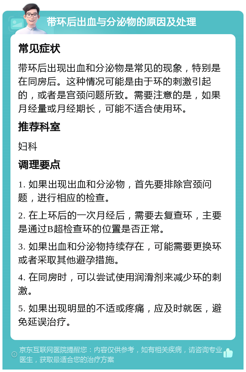 带环后出血与分泌物的原因及处理 常见症状 带环后出现出血和分泌物是常见的现象，特别是在同房后。这种情况可能是由于环的刺激引起的，或者是宫颈问题所致。需要注意的是，如果月经量或月经期长，可能不适合使用环。 推荐科室 妇科 调理要点 1. 如果出现出血和分泌物，首先要排除宫颈问题，进行相应的检查。 2. 在上环后的一次月经后，需要去复查环，主要是通过B超检查环的位置是否正常。 3. 如果出血和分泌物持续存在，可能需要更换环或者采取其他避孕措施。 4. 在同房时，可以尝试使用润滑剂来减少环的刺激。 5. 如果出现明显的不适或疼痛，应及时就医，避免延误治疗。