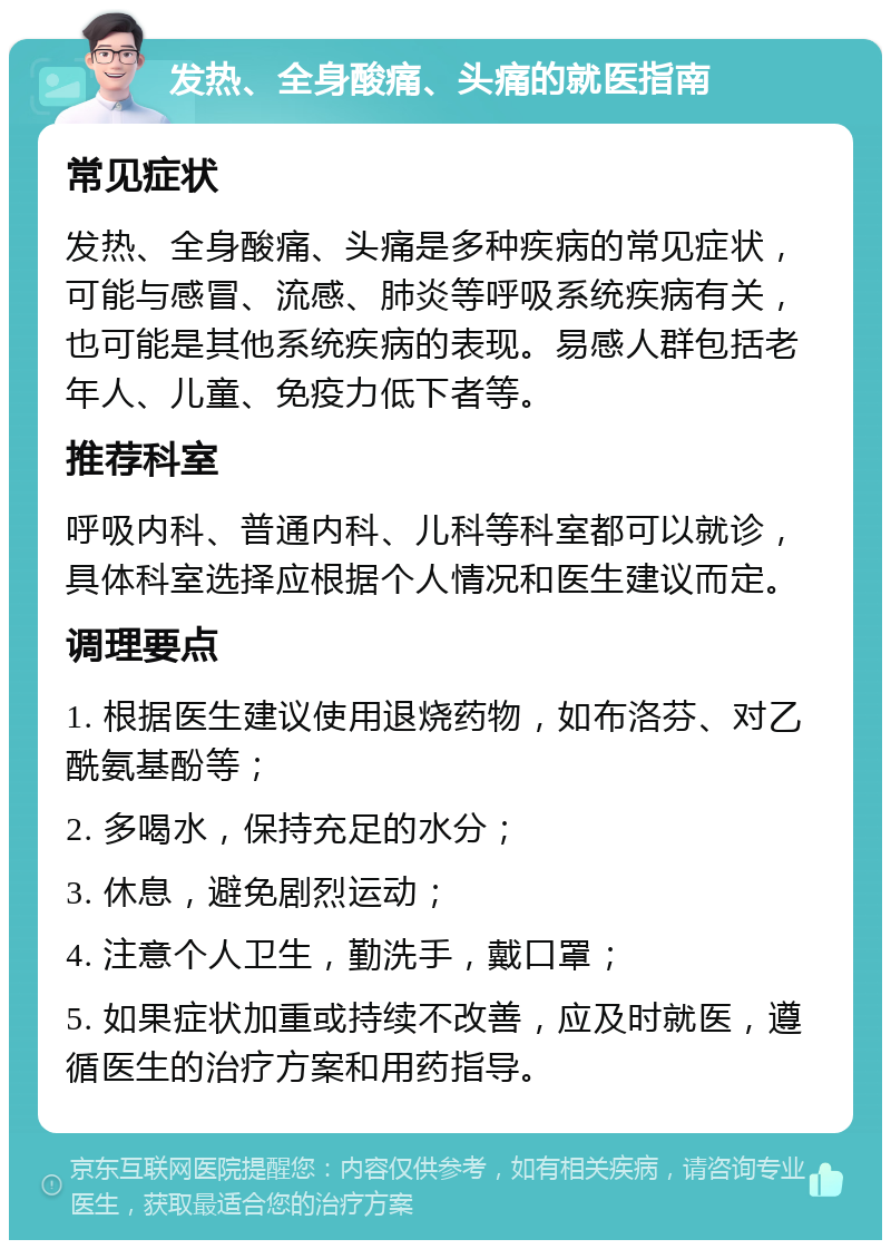 发热、全身酸痛、头痛的就医指南 常见症状 发热、全身酸痛、头痛是多种疾病的常见症状，可能与感冒、流感、肺炎等呼吸系统疾病有关，也可能是其他系统疾病的表现。易感人群包括老年人、儿童、免疫力低下者等。 推荐科室 呼吸内科、普通内科、儿科等科室都可以就诊，具体科室选择应根据个人情况和医生建议而定。 调理要点 1. 根据医生建议使用退烧药物，如布洛芬、对乙酰氨基酚等； 2. 多喝水，保持充足的水分； 3. 休息，避免剧烈运动； 4. 注意个人卫生，勤洗手，戴口罩； 5. 如果症状加重或持续不改善，应及时就医，遵循医生的治疗方案和用药指导。