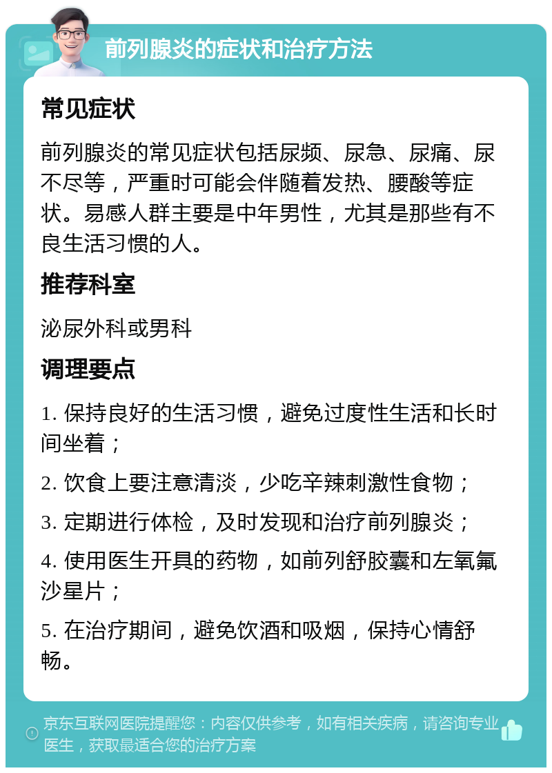 前列腺炎的症状和治疗方法 常见症状 前列腺炎的常见症状包括尿频、尿急、尿痛、尿不尽等，严重时可能会伴随着发热、腰酸等症状。易感人群主要是中年男性，尤其是那些有不良生活习惯的人。 推荐科室 泌尿外科或男科 调理要点 1. 保持良好的生活习惯，避免过度性生活和长时间坐着； 2. 饮食上要注意清淡，少吃辛辣刺激性食物； 3. 定期进行体检，及时发现和治疗前列腺炎； 4. 使用医生开具的药物，如前列舒胶囊和左氧氟沙星片； 5. 在治疗期间，避免饮酒和吸烟，保持心情舒畅。