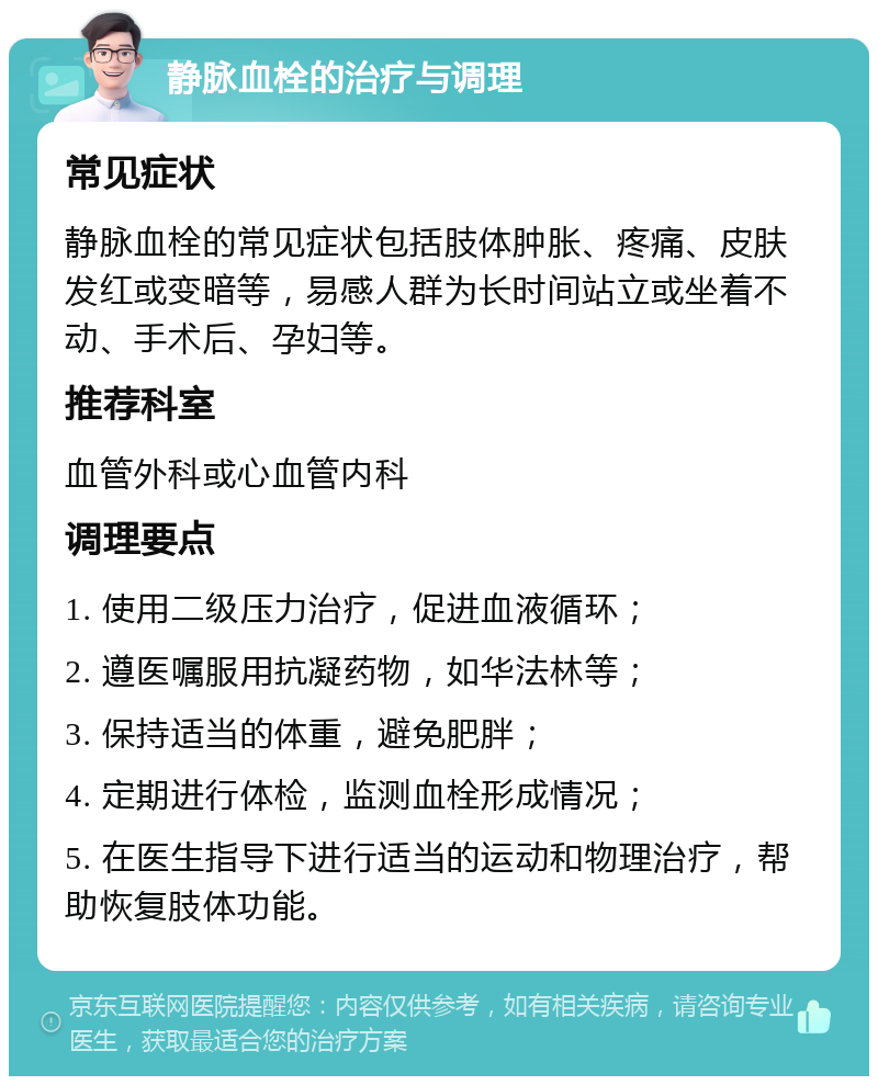 静脉血栓的治疗与调理 常见症状 静脉血栓的常见症状包括肢体肿胀、疼痛、皮肤发红或变暗等，易感人群为长时间站立或坐着不动、手术后、孕妇等。 推荐科室 血管外科或心血管内科 调理要点 1. 使用二级压力治疗，促进血液循环； 2. 遵医嘱服用抗凝药物，如华法林等； 3. 保持适当的体重，避免肥胖； 4. 定期进行体检，监测血栓形成情况； 5. 在医生指导下进行适当的运动和物理治疗，帮助恢复肢体功能。