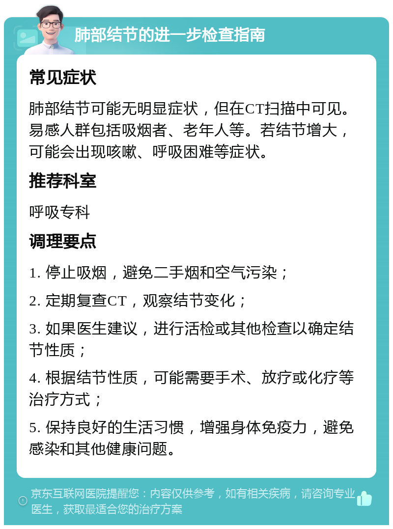 肺部结节的进一步检查指南 常见症状 肺部结节可能无明显症状，但在CT扫描中可见。易感人群包括吸烟者、老年人等。若结节增大，可能会出现咳嗽、呼吸困难等症状。 推荐科室 呼吸专科 调理要点 1. 停止吸烟，避免二手烟和空气污染； 2. 定期复查CT，观察结节变化； 3. 如果医生建议，进行活检或其他检查以确定结节性质； 4. 根据结节性质，可能需要手术、放疗或化疗等治疗方式； 5. 保持良好的生活习惯，增强身体免疫力，避免感染和其他健康问题。