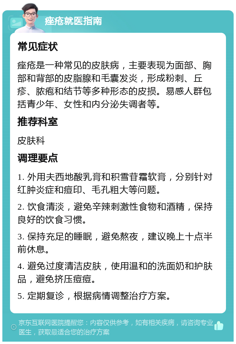 痤疮就医指南 常见症状 痤疮是一种常见的皮肤病，主要表现为面部、胸部和背部的皮脂腺和毛囊发炎，形成粉刺、丘疹、脓疱和结节等多种形态的皮损。易感人群包括青少年、女性和内分泌失调者等。 推荐科室 皮肤科 调理要点 1. 外用夫西地酸乳膏和积雪苷霜软膏，分别针对红肿炎症和痘印、毛孔粗大等问题。 2. 饮食清淡，避免辛辣刺激性食物和酒精，保持良好的饮食习惯。 3. 保持充足的睡眠，避免熬夜，建议晚上十点半前休息。 4. 避免过度清洁皮肤，使用温和的洗面奶和护肤品，避免挤压痘痘。 5. 定期复诊，根据病情调整治疗方案。