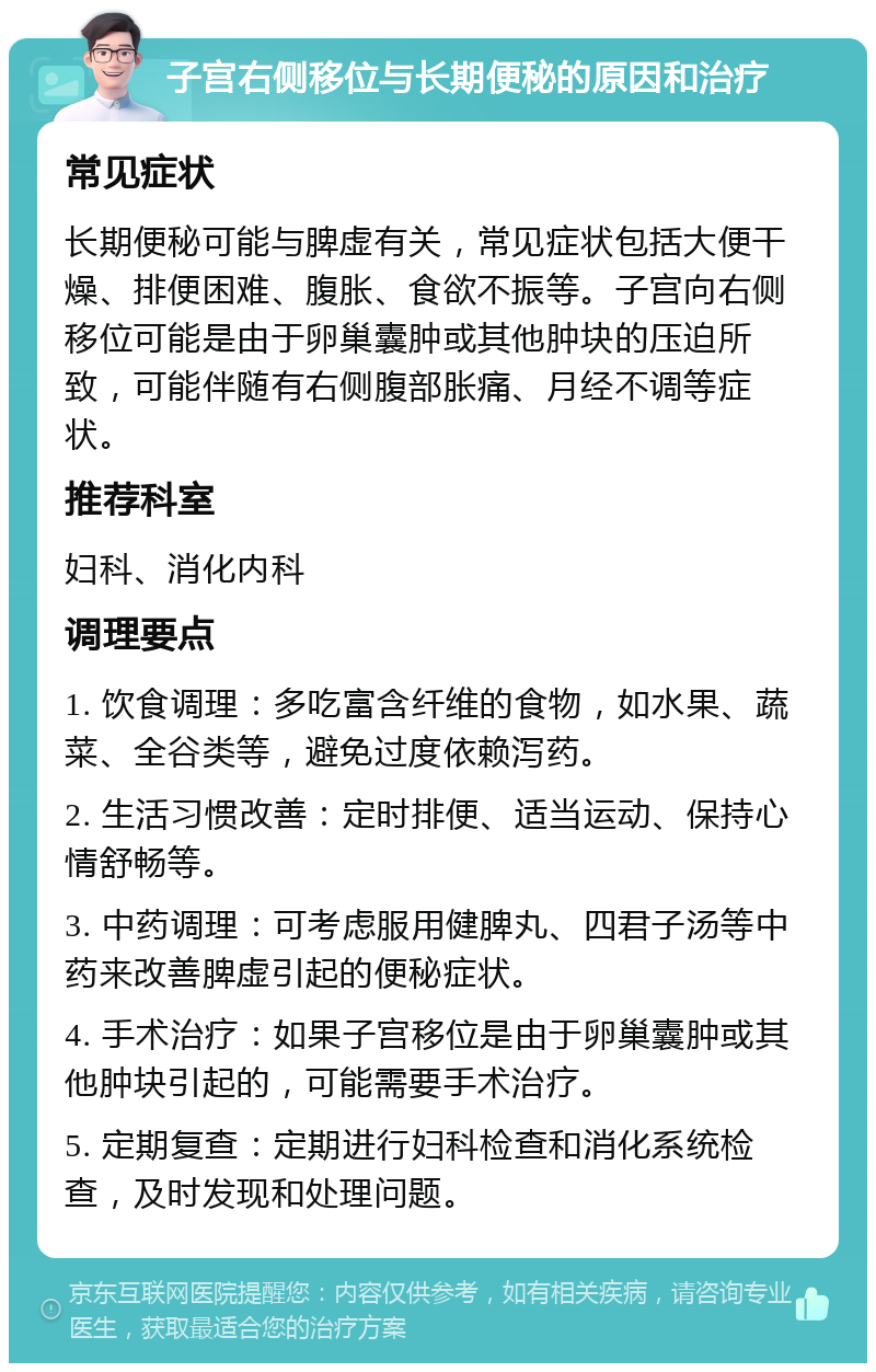 子宫右侧移位与长期便秘的原因和治疗 常见症状 长期便秘可能与脾虚有关，常见症状包括大便干燥、排便困难、腹胀、食欲不振等。子宫向右侧移位可能是由于卵巢囊肿或其他肿块的压迫所致，可能伴随有右侧腹部胀痛、月经不调等症状。 推荐科室 妇科、消化内科 调理要点 1. 饮食调理：多吃富含纤维的食物，如水果、蔬菜、全谷类等，避免过度依赖泻药。 2. 生活习惯改善：定时排便、适当运动、保持心情舒畅等。 3. 中药调理：可考虑服用健脾丸、四君子汤等中药来改善脾虚引起的便秘症状。 4. 手术治疗：如果子宫移位是由于卵巢囊肿或其他肿块引起的，可能需要手术治疗。 5. 定期复查：定期进行妇科检查和消化系统检查，及时发现和处理问题。