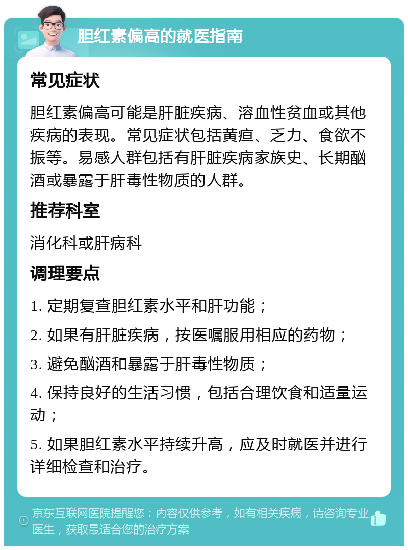 胆红素偏高的就医指南 常见症状 胆红素偏高可能是肝脏疾病、溶血性贫血或其他疾病的表现。常见症状包括黄疸、乏力、食欲不振等。易感人群包括有肝脏疾病家族史、长期酗酒或暴露于肝毒性物质的人群。 推荐科室 消化科或肝病科 调理要点 1. 定期复查胆红素水平和肝功能； 2. 如果有肝脏疾病，按医嘱服用相应的药物； 3. 避免酗酒和暴露于肝毒性物质； 4. 保持良好的生活习惯，包括合理饮食和适量运动； 5. 如果胆红素水平持续升高，应及时就医并进行详细检查和治疗。