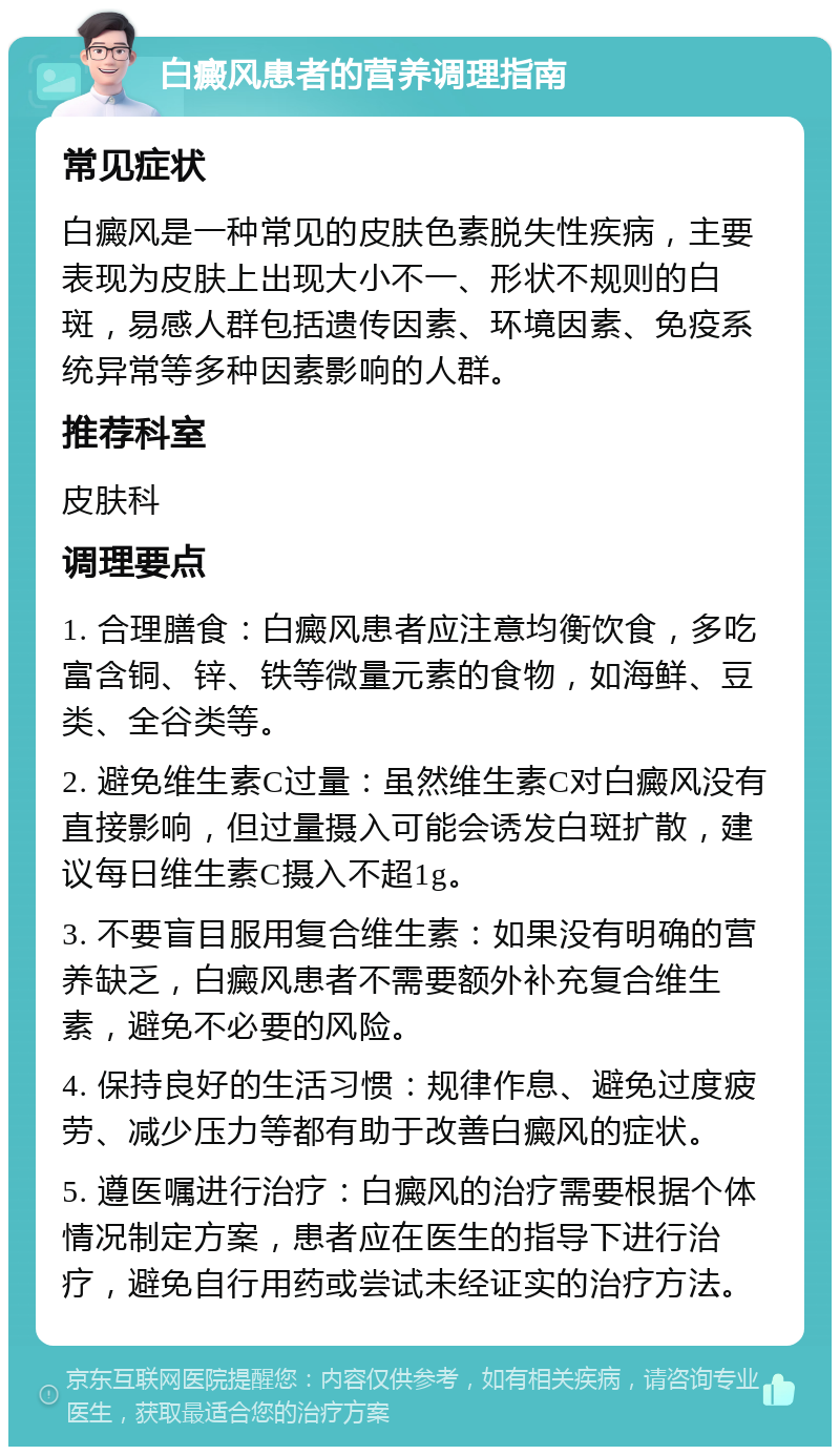 白癜风患者的营养调理指南 常见症状 白癜风是一种常见的皮肤色素脱失性疾病，主要表现为皮肤上出现大小不一、形状不规则的白斑，易感人群包括遗传因素、环境因素、免疫系统异常等多种因素影响的人群。 推荐科室 皮肤科 调理要点 1. 合理膳食：白癜风患者应注意均衡饮食，多吃富含铜、锌、铁等微量元素的食物，如海鲜、豆类、全谷类等。 2. 避免维生素C过量：虽然维生素C对白癜风没有直接影响，但过量摄入可能会诱发白斑扩散，建议每日维生素C摄入不超1g。 3. 不要盲目服用复合维生素：如果没有明确的营养缺乏，白癜风患者不需要额外补充复合维生素，避免不必要的风险。 4. 保持良好的生活习惯：规律作息、避免过度疲劳、减少压力等都有助于改善白癜风的症状。 5. 遵医嘱进行治疗：白癜风的治疗需要根据个体情况制定方案，患者应在医生的指导下进行治疗，避免自行用药或尝试未经证实的治疗方法。