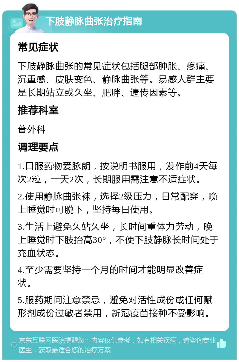 下肢静脉曲张治疗指南 常见症状 下肢静脉曲张的常见症状包括腿部肿胀、疼痛、沉重感、皮肤变色、静脉曲张等。易感人群主要是长期站立或久坐、肥胖、遗传因素等。 推荐科室 普外科 调理要点 1.口服药物爱脉朗，按说明书服用，发作前4天每次2粒，一天2次，长期服用需注意不适症状。 2.使用静脉曲张袜，选择2级压力，日常配穿，晚上睡觉时可脱下，坚持每日使用。 3.生活上避免久站久坐，长时间重体力劳动，晚上睡觉时下肢抬高30°，不使下肢静脉长时间处于充血状态。 4.至少需要坚持一个月的时间才能明显改善症状。 5.服药期间注意禁忌，避免对活性成份或任何赋形剂成份过敏者禁用，新冠疫苗接种不受影响。