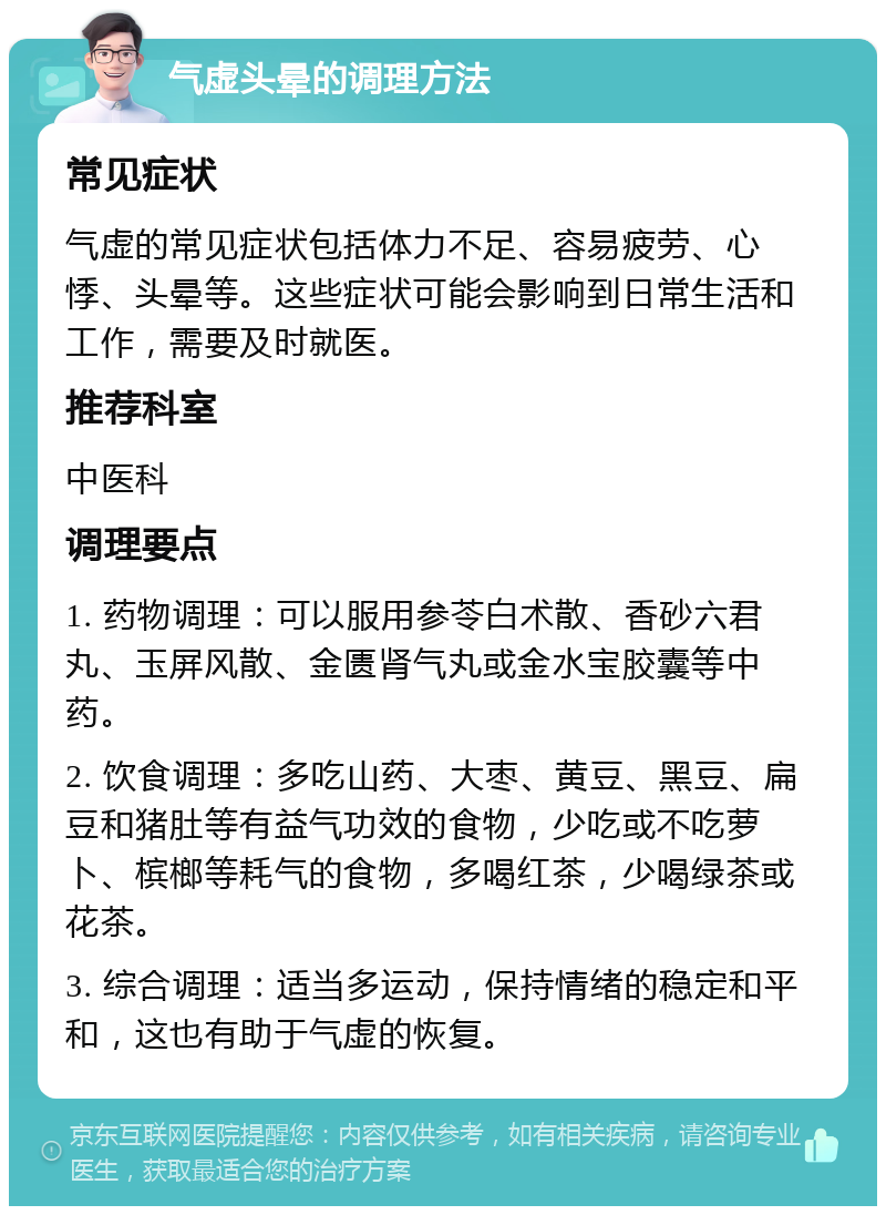 气虚头晕的调理方法 常见症状 气虚的常见症状包括体力不足、容易疲劳、心悸、头晕等。这些症状可能会影响到日常生活和工作，需要及时就医。 推荐科室 中医科 调理要点 1. 药物调理：可以服用参苓白术散、香砂六君丸、玉屏风散、金匮肾气丸或金水宝胶囊等中药。 2. 饮食调理：多吃山药、大枣、黄豆、黑豆、扁豆和猪肚等有益气功效的食物，少吃或不吃萝卜、槟榔等耗气的食物，多喝红茶，少喝绿茶或花茶。 3. 综合调理：适当多运动，保持情绪的稳定和平和，这也有助于气虚的恢复。