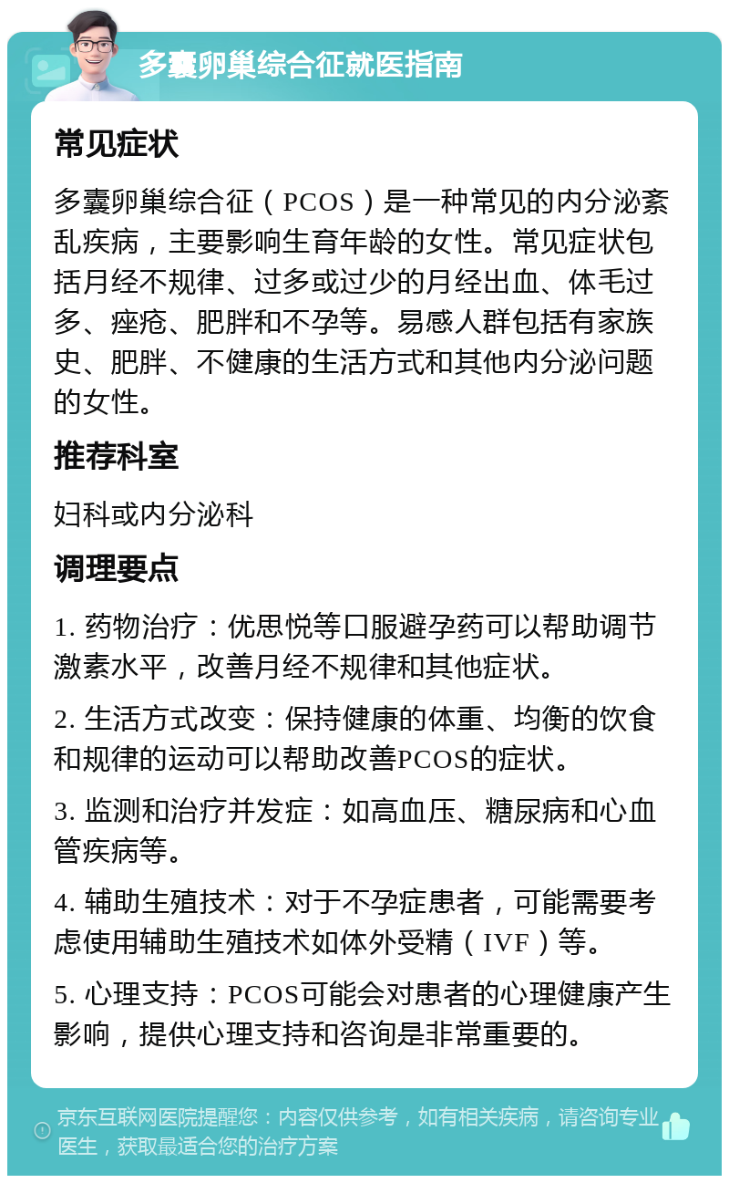 多囊卵巢综合征就医指南 常见症状 多囊卵巢综合征（PCOS）是一种常见的内分泌紊乱疾病，主要影响生育年龄的女性。常见症状包括月经不规律、过多或过少的月经出血、体毛过多、痤疮、肥胖和不孕等。易感人群包括有家族史、肥胖、不健康的生活方式和其他内分泌问题的女性。 推荐科室 妇科或内分泌科 调理要点 1. 药物治疗：优思悦等口服避孕药可以帮助调节激素水平，改善月经不规律和其他症状。 2. 生活方式改变：保持健康的体重、均衡的饮食和规律的运动可以帮助改善PCOS的症状。 3. 监测和治疗并发症：如高血压、糖尿病和心血管疾病等。 4. 辅助生殖技术：对于不孕症患者，可能需要考虑使用辅助生殖技术如体外受精（IVF）等。 5. 心理支持：PCOS可能会对患者的心理健康产生影响，提供心理支持和咨询是非常重要的。